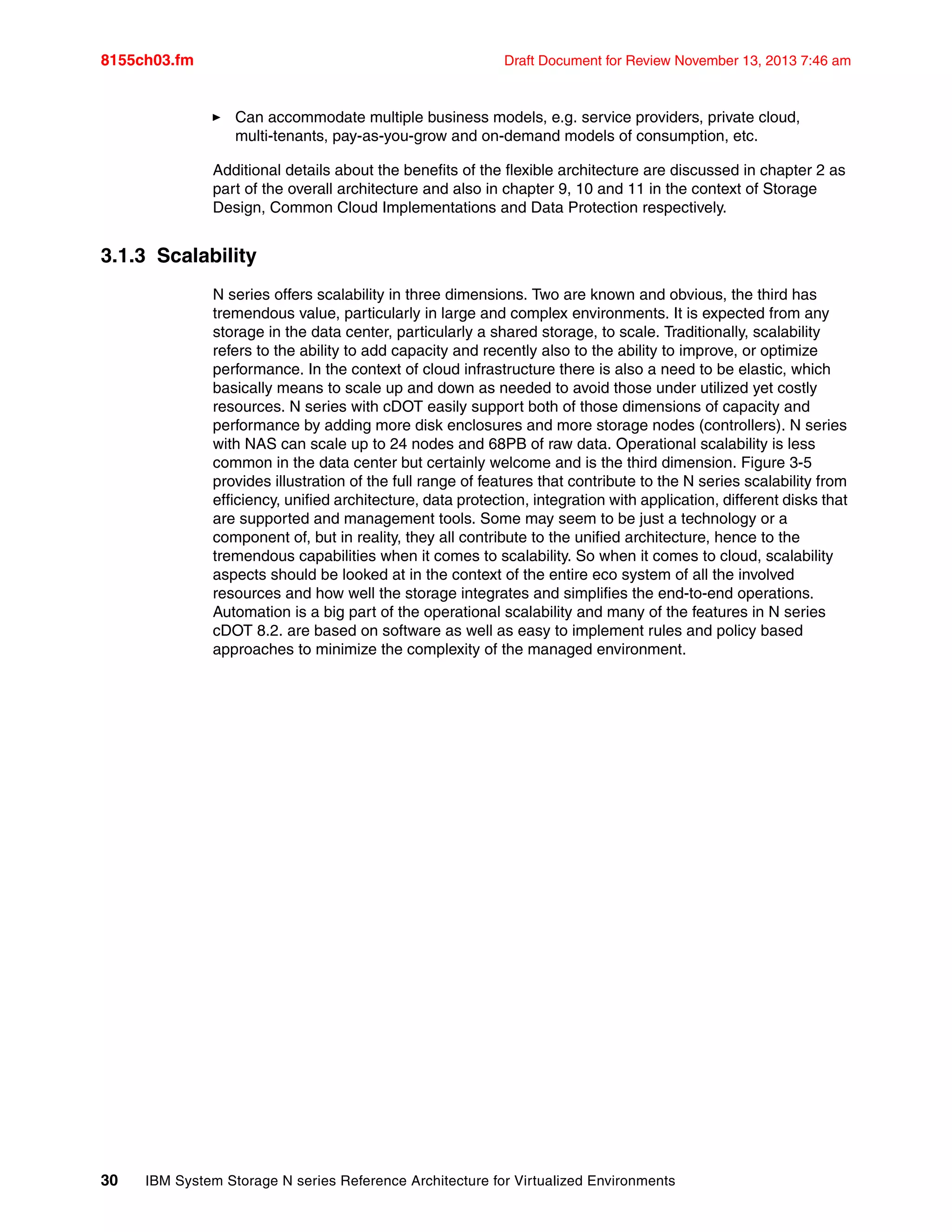 8155ch03.fm Draft Document for Review November 13, 2013 7:46 am
30 IBM System Storage N series Reference Architecture for Virtualized Environments
򐂰 Can accommodate multiple business models, e.g. service providers, private cloud,
multi-tenants, pay-as-you-grow and on-demand models of consumption, etc.
Additional details about the benefits of the flexible architecture are discussed in chapter 2 as
part of the overall architecture and also in chapter 9, 10 and 11 in the context of Storage
Design, Common Cloud Implementations and Data Protection respectively.
3.1.3 Scalability
N series offers scalability in three dimensions. Two are known and obvious, the third has
tremendous value, particularly in large and complex environments. It is expected from any
storage in the data center, particularly a shared storage, to scale. Traditionally, scalability
refers to the ability to add capacity and recently also to the ability to improve, or optimize
performance. In the context of cloud infrastructure there is also a need to be elastic, which
basically means to scale up and down as needed to avoid those under utilized yet costly
resources. N series with cDOT easily support both of those dimensions of capacity and
performance by adding more disk enclosures and more storage nodes (controllers). N series
with NAS can scale up to 24 nodes and 68PB of raw data. Operational scalability is less
common in the data center but certainly welcome and is the third dimension. Figure 3-5
provides illustration of the full range of features that contribute to the N series scalability from
efficiency, unified architecture, data protection, integration with application, different disks that
are supported and management tools. Some may seem to be just a technology or a
component of, but in reality, they all contribute to the unified architecture, hence to the
tremendous capabilities when it comes to scalability. So when it comes to cloud, scalability
aspects should be looked at in the context of the entire eco system of all the involved
resources and how well the storage integrates and simplifies the end-to-end operations.
Automation is a big part of the operational scalability and many of the features in N series
cDOT 8.2. are based on software as well as easy to implement rules and policy based
approaches to minimize the complexity of the managed environment.
 