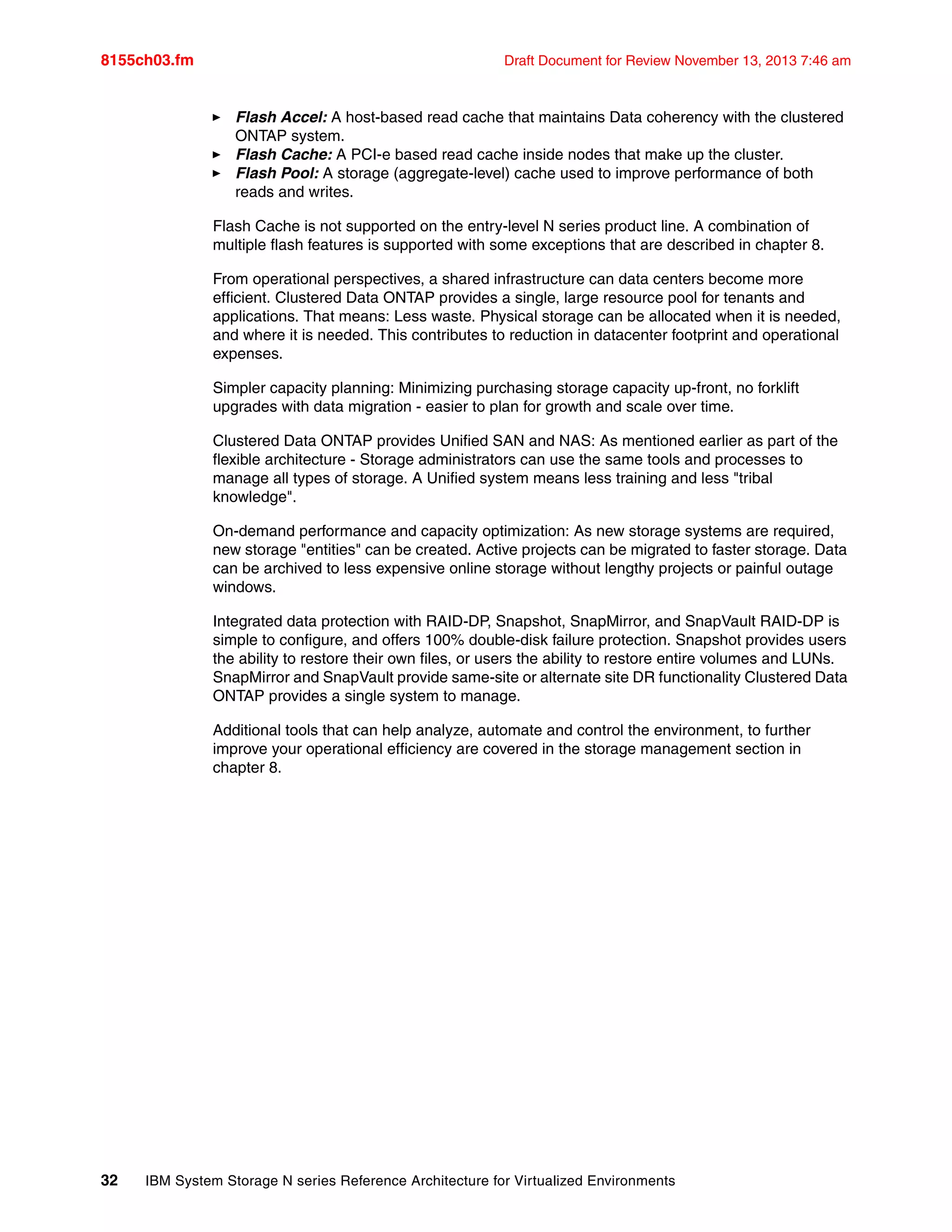 8155ch03.fm Draft Document for Review November 13, 2013 7:46 am
32 IBM System Storage N series Reference Architecture for Virtualized Environments
򐂰 Flash Accel: A host-based read cache that maintains Data coherency with the clustered
ONTAP system.
򐂰 Flash Cache: A PCI-e based read cache inside nodes that make up the cluster.
򐂰 Flash Pool: A storage (aggregate-level) cache used to improve performance of both
reads and writes.
Flash Cache is not supported on the entry-level N series product line. A combination of
multiple flash features is supported with some exceptions that are described in chapter 8.
From operational perspectives, a shared infrastructure can data centers become more
efficient. Clustered Data ONTAP provides a single, large resource pool for tenants and
applications. That means: Less waste. Physical storage can be allocated when it is needed,
and where it is needed. This contributes to reduction in datacenter footprint and operational
expenses.
Simpler capacity planning: Minimizing purchasing storage capacity up-front, no forklift
upgrades with data migration - easier to plan for growth and scale over time.
Clustered Data ONTAP provides Unified SAN and NAS: As mentioned earlier as part of the
flexible architecture - Storage administrators can use the same tools and processes to
manage all types of storage. A Unified system means less training and less "tribal
knowledge".
On-demand performance and capacity optimization: As new storage systems are required,
new storage "entities" can be created. Active projects can be migrated to faster storage. Data
can be archived to less expensive online storage without lengthy projects or painful outage
windows.
Integrated data protection with RAID-DP, Snapshot, SnapMirror, and SnapVault RAID-DP is
simple to configure, and offers 100% double-disk failure protection. Snapshot provides users
the ability to restore their own files, or users the ability to restore entire volumes and LUNs.
SnapMirror and SnapVault provide same-site or alternate site DR functionality Clustered Data
ONTAP provides a single system to manage.
Additional tools that can help analyze, automate and control the environment, to further
improve your operational efficiency are covered in the storage management section in
chapter 8.
 