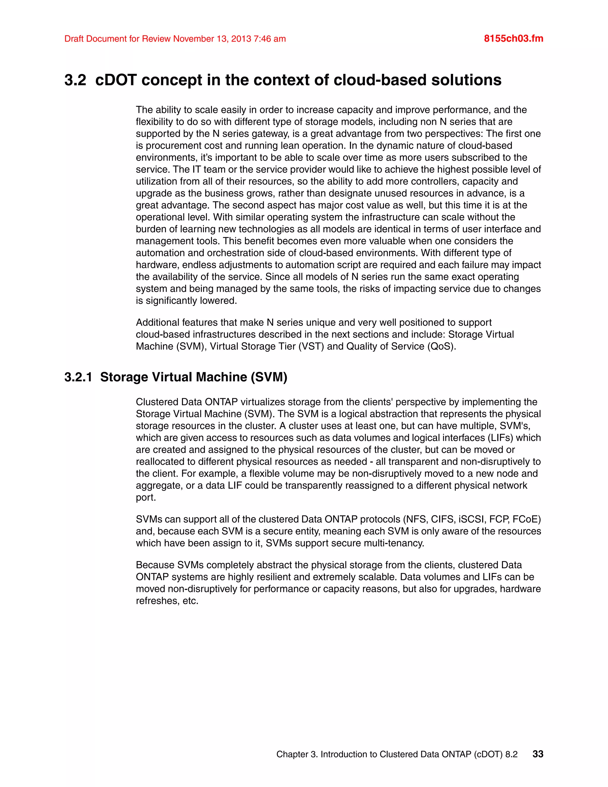 Chapter 3. Introduction to Clustered Data ONTAP (cDOT) 8.2 33
Draft Document for Review November 13, 2013 7:46 am 8155ch03.fm
3.2 cDOT concept in the context of cloud-based solutions
The ability to scale easily in order to increase capacity and improve performance, and the
flexibility to do so with different type of storage models, including non N series that are
supported by the N series gateway, is a great advantage from two perspectives: The first one
is procurement cost and running lean operation. In the dynamic nature of cloud-based
environments, it’s important to be able to scale over time as more users subscribed to the
service. The IT team or the service provider would like to achieve the highest possible level of
utilization from all of their resources, so the ability to add more controllers, capacity and
upgrade as the business grows, rather than designate unused resources in advance, is a
great advantage. The second aspect has major cost value as well, but this time it is at the
operational level. With similar operating system the infrastructure can scale without the
burden of learning new technologies as all models are identical in terms of user interface and
management tools. This benefit becomes even more valuable when one considers the
automation and orchestration side of cloud-based environments. With different type of
hardware, endless adjustments to automation script are required and each failure may impact
the availability of the service. Since all models of N series run the same exact operating
system and being managed by the same tools, the risks of impacting service due to changes
is significantly lowered.
Additional features that make N series unique and very well positioned to support
cloud-based infrastructures described in the next sections and include: Storage Virtual
Machine (SVM), Virtual Storage Tier (VST) and Quality of Service (QoS).
3.2.1 Storage Virtual Machine (SVM)
Clustered Data ONTAP virtualizes storage from the clients' perspective by implementing the
Storage Virtual Machine (SVM). The SVM is a logical abstraction that represents the physical
storage resources in the cluster. A cluster uses at least one, but can have multiple, SVM's,
which are given access to resources such as data volumes and logical interfaces (LIFs) which
are created and assigned to the physical resources of the cluster, but can be moved or
reallocated to different physical resources as needed - all transparent and non-disruptively to
the client. For example, a flexible volume may be non-disruptively moved to a new node and
aggregate, or a data LIF could be transparently reassigned to a different physical network
port.
SVMs can support all of the clustered Data ONTAP protocols (NFS, CIFS, iSCSI, FCP, FCoE)
and, because each SVM is a secure entity, meaning each SVM is only aware of the resources
which have been assign to it, SVMs support secure multi-tenancy.
Because SVMs completely abstract the physical storage from the clients, clustered Data
ONTAP systems are highly resilient and extremely scalable. Data volumes and LIFs can be
moved non-disruptively for performance or capacity reasons, but also for upgrades, hardware
refreshes, etc.
 