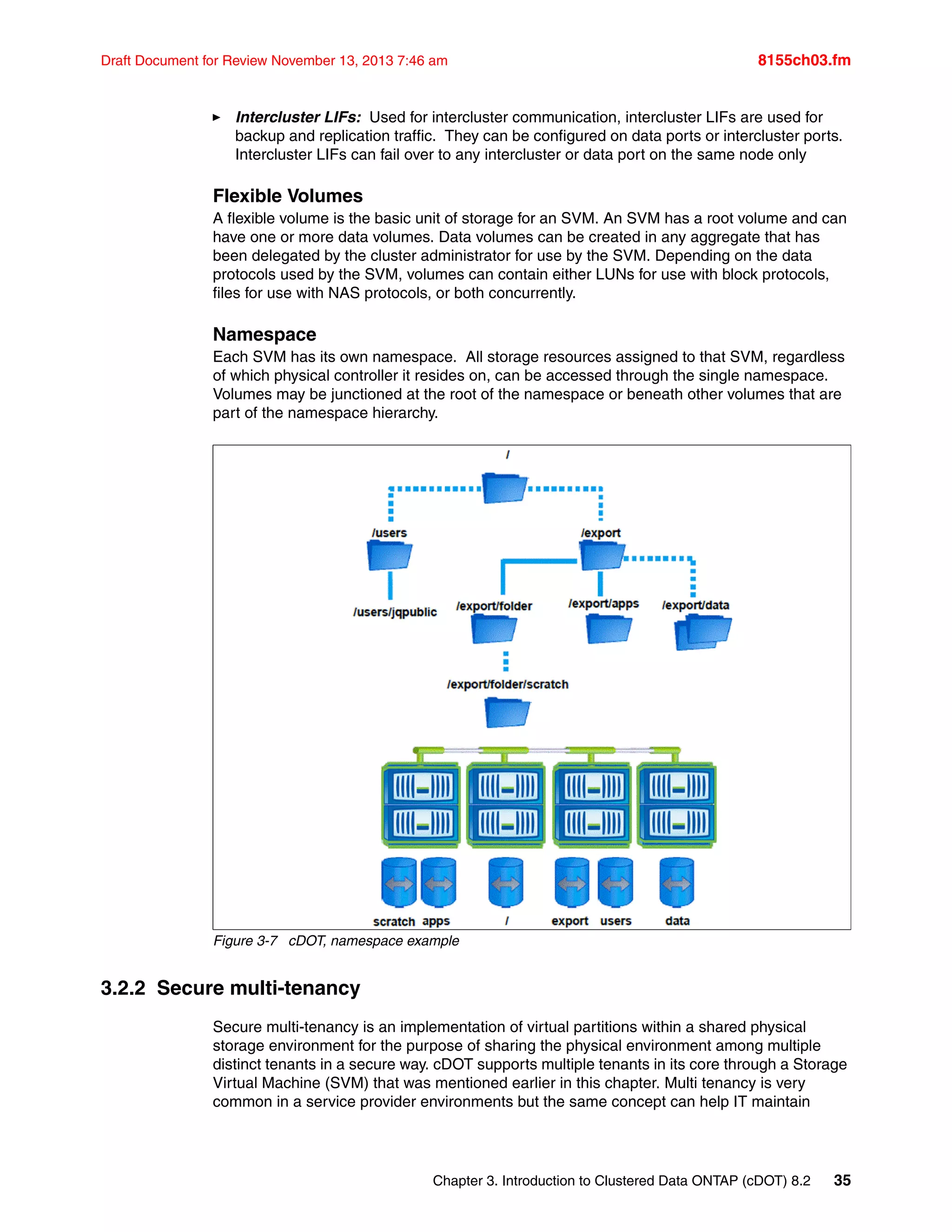 Chapter 3. Introduction to Clustered Data ONTAP (cDOT) 8.2 35
Draft Document for Review November 13, 2013 7:46 am 8155ch03.fm
򐂰 Intercluster LIFs: Used for intercluster communication, intercluster LIFs are used for
backup and replication traffic. They can be configured on data ports or intercluster ports.
Intercluster LIFs can fail over to any intercluster or data port on the same node only
Flexible Volumes
A flexible volume is the basic unit of storage for an SVM. An SVM has a root volume and can
have one or more data volumes. Data volumes can be created in any aggregate that has
been delegated by the cluster administrator for use by the SVM. Depending on the data
protocols used by the SVM, volumes can contain either LUNs for use with block protocols,
files for use with NAS protocols, or both concurrently.
Namespace
Each SVM has its own namespace. All storage resources assigned to that SVM, regardless
of which physical controller it resides on, can be accessed through the single namespace.
Volumes may be junctioned at the root of the namespace or beneath other volumes that are
part of the namespace hierarchy.
Figure 3-7 cDOT, namespace example
3.2.2 Secure multi-tenancy
Secure multi-tenancy is an implementation of virtual partitions within a shared physical
storage environment for the purpose of sharing the physical environment among multiple
distinct tenants in a secure way. cDOT supports multiple tenants in its core through a Storage
Virtual Machine (SVM) that was mentioned earlier in this chapter. Multi tenancy is very
common in a service provider environments but the same concept can help IT maintain
 