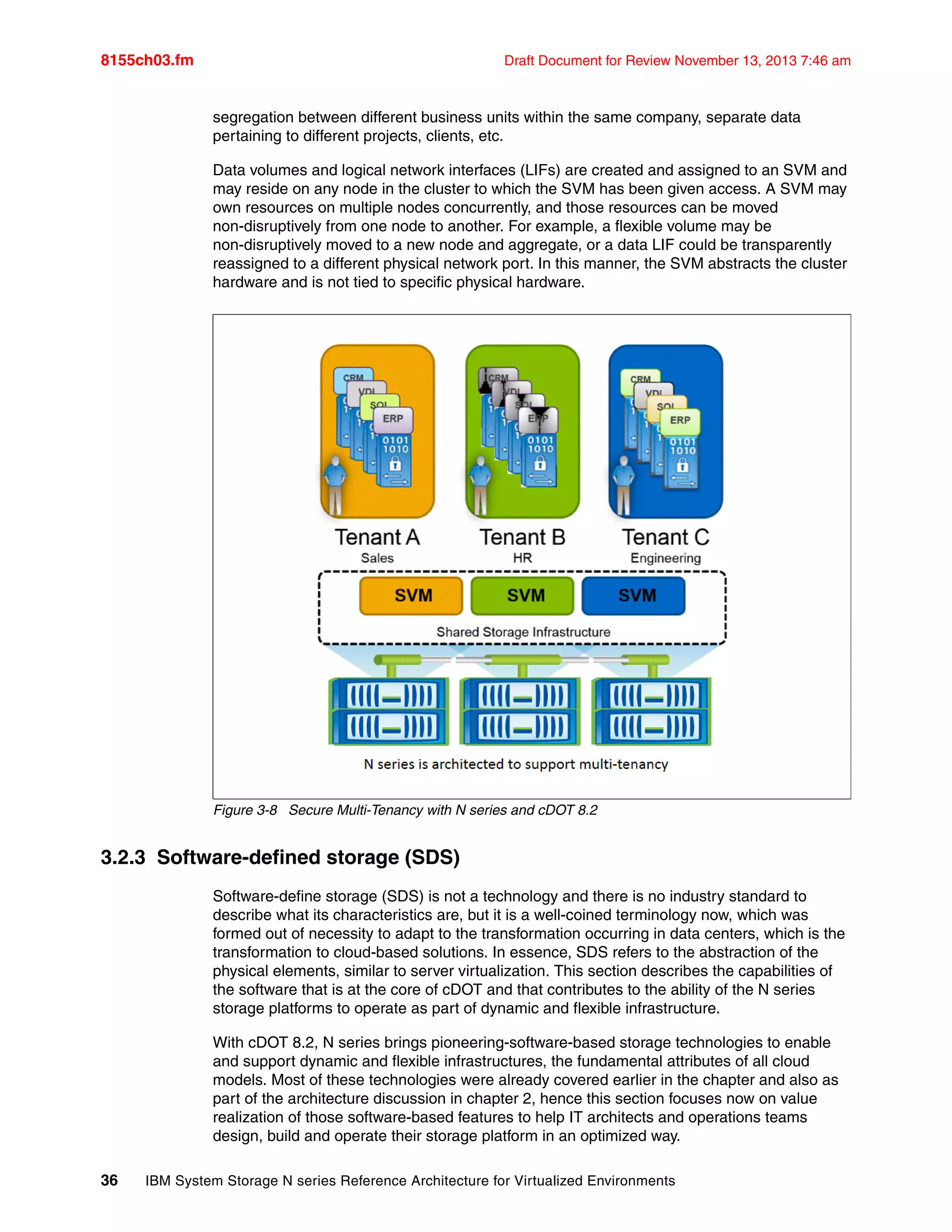 8155ch03.fm Draft Document for Review November 13, 2013 7:46 am
36 IBM System Storage N series Reference Architecture for Virtualized Environments
segregation between different business units within the same company, separate data
pertaining to different projects, clients, etc.
Data volumes and logical network interfaces (LIFs) are created and assigned to an SVM and
may reside on any node in the cluster to which the SVM has been given access. A SVM may
own resources on multiple nodes concurrently, and those resources can be moved
non-disruptively from one node to another. For example, a flexible volume may be
non-disruptively moved to a new node and aggregate, or a data LIF could be transparently
reassigned to a different physical network port. In this manner, the SVM abstracts the cluster
hardware and is not tied to specific physical hardware.
Figure 3-8 Secure Multi-Tenancy with N series and cDOT 8.2
3.2.3 Software-defined storage (SDS)
Software-define storage (SDS) is not a technology and there is no industry standard to
describe what its characteristics are, but it is a well-coined terminology now, which was
formed out of necessity to adapt to the transformation occurring in data centers, which is the
transformation to cloud-based solutions. In essence, SDS refers to the abstraction of the
physical elements, similar to server virtualization. This section describes the capabilities of
the software that is at the core of cDOT and that contributes to the ability of the N series
storage platforms to operate as part of dynamic and flexible infrastructure.
With cDOT 8.2, N series brings pioneering-software-based storage technologies to enable
and support dynamic and flexible infrastructures, the fundamental attributes of all cloud
models. Most of these technologies were already covered earlier in the chapter and also as
part of the architecture discussion in chapter 2, hence this section focuses now on value
realization of those software-based features to help IT architects and operations teams
design, build and operate their storage platform in an optimized way.
 