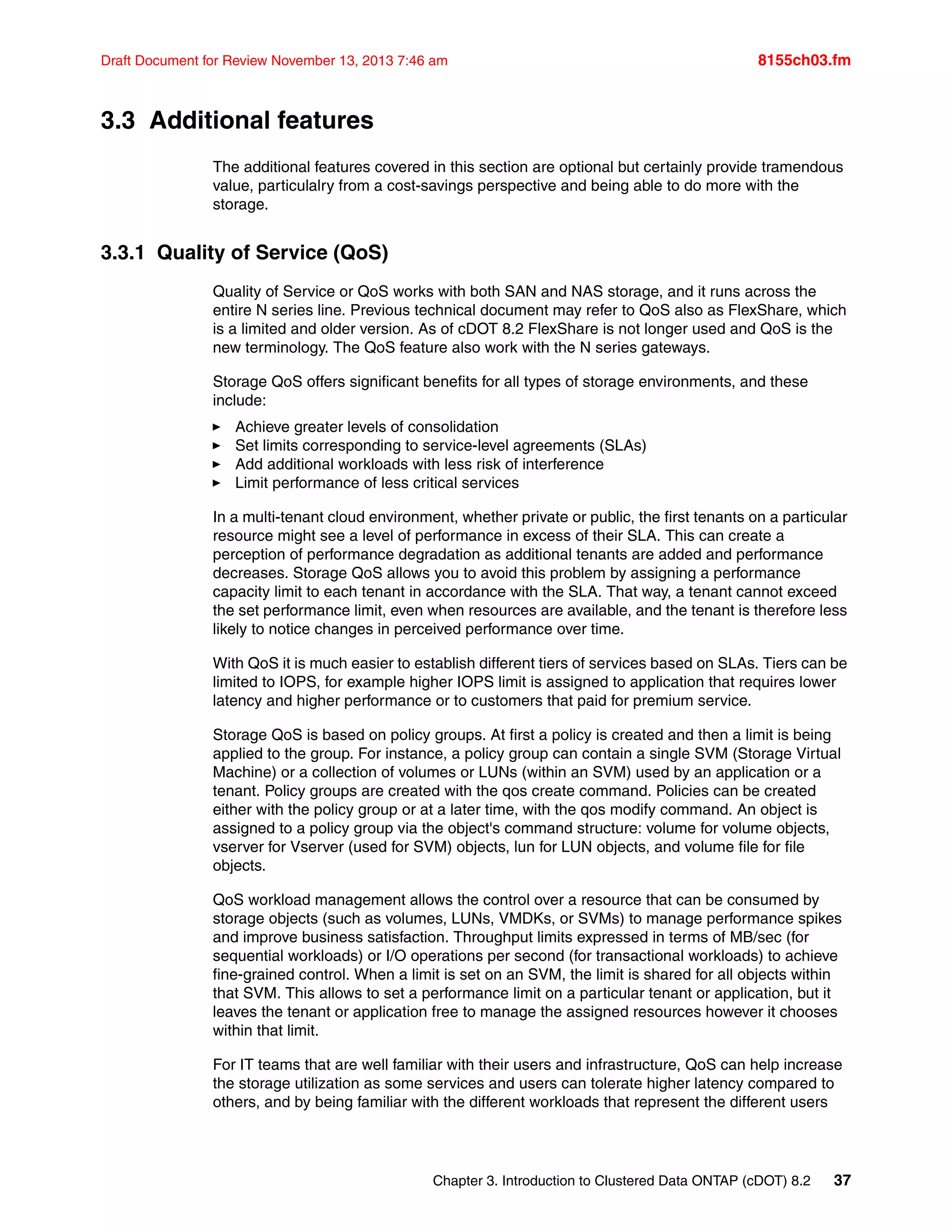 Chapter 3. Introduction to Clustered Data ONTAP (cDOT) 8.2 37
Draft Document for Review November 13, 2013 7:46 am 8155ch03.fm
3.3 Additional features
The additional features covered in this section are optional but certainly provide tramendous
value, particulalry from a cost-savings perspective and being able to do more with the
storage.
3.3.1 Quality of Service (QoS)
Quality of Service or QoS works with both SAN and NAS storage, and it runs across the
entire N series line. Previous technical document may refer to QoS also as FlexShare, which
is a limited and older version. As of cDOT 8.2 FlexShare is not longer used and QoS is the
new terminology. The QoS feature also work with the N series gateways.
Storage QoS offers significant benefits for all types of storage environments, and these
include:
򐂰 Achieve greater levels of consolidation
򐂰 Set limits corresponding to service-level agreements (SLAs)
򐂰 Add additional workloads with less risk of interference
򐂰 Limit performance of less critical services
In a multi-tenant cloud environment, whether private or public, the first tenants on a particular
resource might see a level of performance in excess of their SLA. This can create a
perception of performance degradation as additional tenants are added and performance
decreases. Storage QoS allows you to avoid this problem by assigning a performance
capacity limit to each tenant in accordance with the SLA. That way, a tenant cannot exceed
the set performance limit, even when resources are available, and the tenant is therefore less
likely to notice changes in perceived performance over time.
With QoS it is much easier to establish different tiers of services based on SLAs. Tiers can be
limited to IOPS, for example higher IOPS limit is assigned to application that requires lower
latency and higher performance or to customers that paid for premium service.
Storage QoS is based on policy groups. At first a policy is created and then a limit is being
applied to the group. For instance, a policy group can contain a single SVM (Storage Virtual
Machine) or a collection of volumes or LUNs (within an SVM) used by an application or a
tenant. Policy groups are created with the qos create command. Policies can be created
either with the policy group or at a later time, with the qos modify command. An object is
assigned to a policy group via the object's command structure: volume for volume objects,
vserver for Vserver (used for SVM) objects, lun for LUN objects, and volume file for file
objects.
QoS workload management allows the control over a resource that can be consumed by
storage objects (such as volumes, LUNs, VMDKs, or SVMs) to manage performance spikes
and improve business satisfaction. Throughput limits expressed in terms of MB/sec (for
sequential workloads) or I/O operations per second (for transactional workloads) to achieve
fine-grained control. When a limit is set on an SVM, the limit is shared for all objects within
that SVM. This allows to set a performance limit on a particular tenant or application, but it
leaves the tenant or application free to manage the assigned resources however it chooses
within that limit.
For IT teams that are well familiar with their users and infrastructure, QoS can help increase
the storage utilization as some services and users can tolerate higher latency compared to
others, and by being familiar with the different workloads that represent the different users
 
