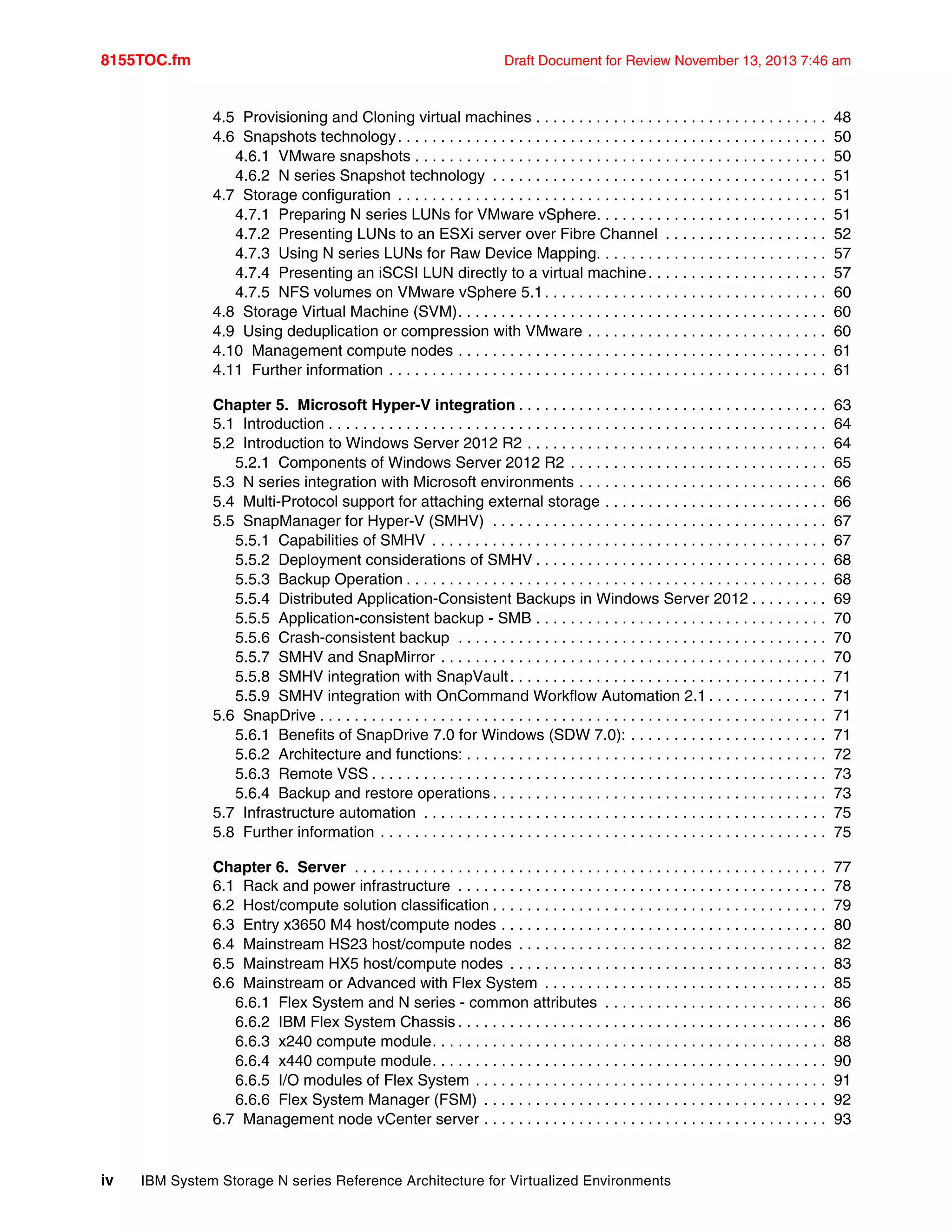 8155TOC.fm Draft Document for Review November 13, 2013 7:46 am
iv IBM System Storage N series Reference Architecture for Virtualized Environments
4.5 Provisioning and Cloning virtual machines . . . . . . . . . . . . . . . . . . . . . . . . . . . . . . . . . . 48
4.6 Snapshots technology. . . . . . . . . . . . . . . . . . . . . . . . . . . . . . . . . . . . . . . . . . . . . . . . . . 50
4.6.1 VMware snapshots . . . . . . . . . . . . . . . . . . . . . . . . . . . . . . . . . . . . . . . . . . . . . . . . 50
4.6.2 N series Snapshot technology . . . . . . . . . . . . . . . . . . . . . . . . . . . . . . . . . . . . . . . 51
4.7 Storage configuration . . . . . . . . . . . . . . . . . . . . . . . . . . . . . . . . . . . . . . . . . . . . . . . . . . 51
4.7.1 Preparing N series LUNs for VMware vSphere. . . . . . . . . . . . . . . . . . . . . . . . . . . 51
4.7.2 Presenting LUNs to an ESXi server over Fibre Channel . . . . . . . . . . . . . . . . . . . 52
4.7.3 Using N series LUNs for Raw Device Mapping. . . . . . . . . . . . . . . . . . . . . . . . . . . 57
4.7.4 Presenting an iSCSI LUN directly to a virtual machine. . . . . . . . . . . . . . . . . . . . . 57
4.7.5 NFS volumes on VMware vSphere 5.1. . . . . . . . . . . . . . . . . . . . . . . . . . . . . . . . . 60
4.8 Storage Virtual Machine (SVM). . . . . . . . . . . . . . . . . . . . . . . . . . . . . . . . . . . . . . . . . . . 60
4.9 Using deduplication or compression with VMware . . . . . . . . . . . . . . . . . . . . . . . . . . . . 60
4.10 Management compute nodes . . . . . . . . . . . . . . . . . . . . . . . . . . . . . . . . . . . . . . . . . . . 61
4.11 Further information . . . . . . . . . . . . . . . . . . . . . . . . . . . . . . . . . . . . . . . . . . . . . . . . . . . 61
Chapter 5. Microsoft Hyper-V integration . . . . . . . . . . . . . . . . . . . . . . . . . . . . . . . . . . . . 63
5.1 Introduction . . . . . . . . . . . . . . . . . . . . . . . . . . . . . . . . . . . . . . . . . . . . . . . . . . . . . . . . . . 64
5.2 Introduction to Windows Server 2012 R2 . . . . . . . . . . . . . . . . . . . . . . . . . . . . . . . . . . . 64
5.2.1 Components of Windows Server 2012 R2 . . . . . . . . . . . . . . . . . . . . . . . . . . . . . . 65
5.3 N series integration with Microsoft environments . . . . . . . . . . . . . . . . . . . . . . . . . . . . . 66
5.4 Multi-Protocol support for attaching external storage . . . . . . . . . . . . . . . . . . . . . . . . . . 66
5.5 SnapManager for Hyper-V (SMHV) . . . . . . . . . . . . . . . . . . . . . . . . . . . . . . . . . . . . . . . 67
5.5.1 Capabilities of SMHV . . . . . . . . . . . . . . . . . . . . . . . . . . . . . . . . . . . . . . . . . . . . . . 67
5.5.2 Deployment considerations of SMHV . . . . . . . . . . . . . . . . . . . . . . . . . . . . . . . . . . 68
5.5.3 Backup Operation . . . . . . . . . . . . . . . . . . . . . . . . . . . . . . . . . . . . . . . . . . . . . . . . . 68
5.5.4 Distributed Application-Consistent Backups in Windows Server 2012 . . . . . . . . . 69
5.5.5 Application-consistent backup - SMB . . . . . . . . . . . . . . . . . . . . . . . . . . . . . . . . . . 70
5.5.6 Crash-consistent backup . . . . . . . . . . . . . . . . . . . . . . . . . . . . . . . . . . . . . . . . . . . 70
5.5.7 SMHV and SnapMirror . . . . . . . . . . . . . . . . . . . . . . . . . . . . . . . . . . . . . . . . . . . . . 70
5.5.8 SMHV integration with SnapVault. . . . . . . . . . . . . . . . . . . . . . . . . . . . . . . . . . . . . 71
5.5.9 SMHV integration with OnCommand Workflow Automation 2.1 . . . . . . . . . . . . . . 71
5.6 SnapDrive . . . . . . . . . . . . . . . . . . . . . . . . . . . . . . . . . . . . . . . . . . . . . . . . . . . . . . . . . . . 71
5.6.1 Benefits of SnapDrive 7.0 for Windows (SDW 7.0): . . . . . . . . . . . . . . . . . . . . . . . 71
5.6.2 Architecture and functions: . . . . . . . . . . . . . . . . . . . . . . . . . . . . . . . . . . . . . . . . . . 72
5.6.3 Remote VSS . . . . . . . . . . . . . . . . . . . . . . . . . . . . . . . . . . . . . . . . . . . . . . . . . . . . . 73
5.6.4 Backup and restore operations . . . . . . . . . . . . . . . . . . . . . . . . . . . . . . . . . . . . . . . 73
5.7 Infrastructure automation . . . . . . . . . . . . . . . . . . . . . . . . . . . . . . . . . . . . . . . . . . . . . . . 75
5.8 Further information . . . . . . . . . . . . . . . . . . . . . . . . . . . . . . . . . . . . . . . . . . . . . . . . . . . . 75
Chapter 6. Server . . . . . . . . . . . . . . . . . . . . . . . . . . . . . . . . . . . . . . . . . . . . . . . . . . . . . . . 77
6.1 Rack and power infrastructure . . . . . . . . . . . . . . . . . . . . . . . . . . . . . . . . . . . . . . . . . . . 78
6.2 Host/compute solution classification . . . . . . . . . . . . . . . . . . . . . . . . . . . . . . . . . . . . . . . 79
6.3 Entry x3650 M4 host/compute nodes . . . . . . . . . . . . . . . . . . . . . . . . . . . . . . . . . . . . . . 80
6.4 Mainstream HS23 host/compute nodes . . . . . . . . . . . . . . . . . . . . . . . . . . . . . . . . . . . . 82
6.5 Mainstream HX5 host/compute nodes . . . . . . . . . . . . . . . . . . . . . . . . . . . . . . . . . . . . . 83
6.6 Mainstream or Advanced with Flex System . . . . . . . . . . . . . . . . . . . . . . . . . . . . . . . . . 85
6.6.1 Flex System and N series - common attributes . . . . . . . . . . . . . . . . . . . . . . . . . . 86
6.6.2 IBM Flex System Chassis . . . . . . . . . . . . . . . . . . . . . . . . . . . . . . . . . . . . . . . . . . . 86
6.6.3 x240 compute module. . . . . . . . . . . . . . . . . . . . . . . . . . . . . . . . . . . . . . . . . . . . . . 88
6.6.4 x440 compute module. . . . . . . . . . . . . . . . . . . . . . . . . . . . . . . . . . . . . . . . . . . . . . 90
6.6.5 I/O modules of Flex System . . . . . . . . . . . . . . . . . . . . . . . . . . . . . . . . . . . . . . . . . 91
6.6.6 Flex System Manager (FSM) . . . . . . . . . . . . . . . . . . . . . . . . . . . . . . . . . . . . . . . . 92
6.7 Management node vCenter server . . . . . . . . . . . . . . . . . . . . . . . . . . . . . . . . . . . . . . . . 93
 