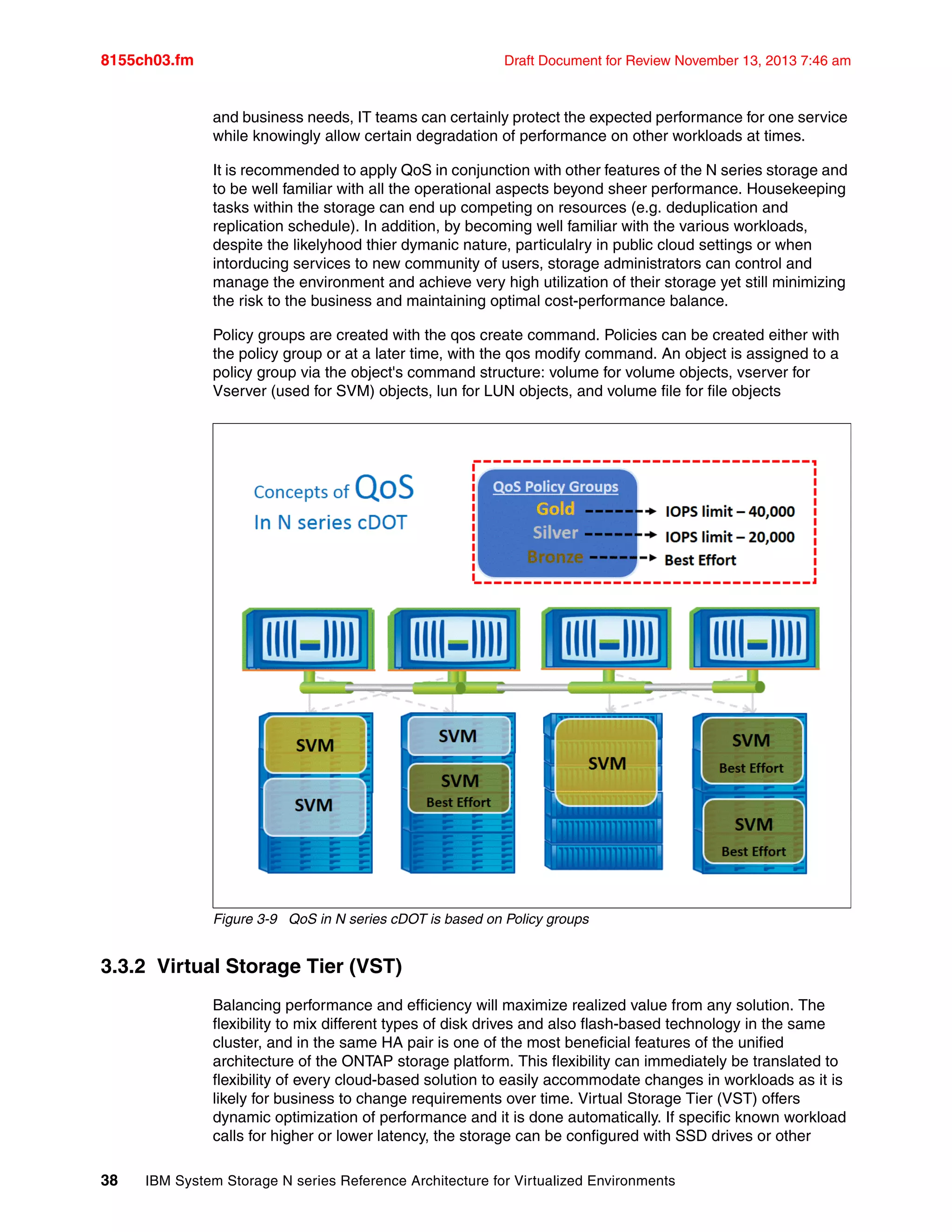 8155ch03.fm Draft Document for Review November 13, 2013 7:46 am
38 IBM System Storage N series Reference Architecture for Virtualized Environments
and business needs, IT teams can certainly protect the expected performance for one service
while knowingly allow certain degradation of performance on other workloads at times.
It is recommended to apply QoS in conjunction with other features of the N series storage and
to be well familiar with all the operational aspects beyond sheer performance. Housekeeping
tasks within the storage can end up competing on resources (e.g. deduplication and
replication schedule). In addition, by becoming well familiar with the various workloads,
despite the likelyhood thier dymanic nature, particulalry in public cloud settings or when
intorducing services to new community of users, storage administrators can control and
manage the environment and achieve very high utilization of their storage yet still minimizing
the risk to the business and maintaining optimal cost-performance balance.
Policy groups are created with the qos create command. Policies can be created either with
the policy group or at a later time, with the qos modify command. An object is assigned to a
policy group via the object's command structure: volume for volume objects, vserver for
Vserver (used for SVM) objects, lun for LUN objects, and volume file for file objects
Figure 3-9 QoS in N series cDOT is based on Policy groups
3.3.2 Virtual Storage Tier (VST)
Balancing performance and efficiency will maximize realized value from any solution. The
flexibility to mix different types of disk drives and also flash-based technology in the same
cluster, and in the same HA pair is one of the most beneficial features of the unified
architecture of the ONTAP storage platform. This flexibility can immediately be translated to
flexibility of every cloud-based solution to easily accommodate changes in workloads as it is
likely for business to change requirements over time. Virtual Storage Tier (VST) offers
dynamic optimization of performance and it is done automatically. If specific known workload
calls for higher or lower latency, the storage can be configured with SSD drives or other
 