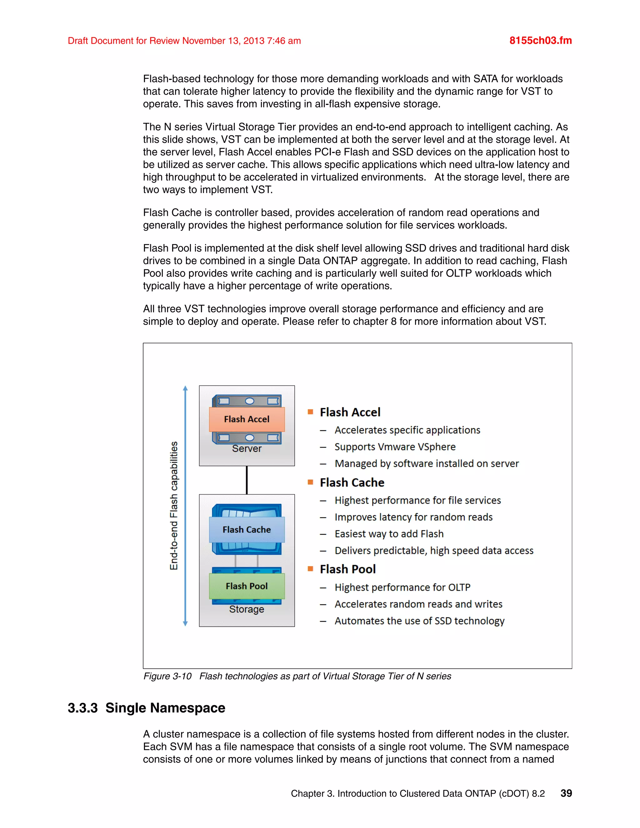 Chapter 3. Introduction to Clustered Data ONTAP (cDOT) 8.2 39
Draft Document for Review November 13, 2013 7:46 am 8155ch03.fm
Flash-based technology for those more demanding workloads and with SATA for workloads
that can tolerate higher latency to provide the flexibility and the dynamic range for VST to
operate. This saves from investing in all-flash expensive storage.
The N series Virtual Storage Tier provides an end-to-end approach to intelligent caching. As
this slide shows, VST can be implemented at both the server level and at the storage level. At
the server level, Flash Accel enables PCI-e Flash and SSD devices on the application host to
be utilized as server cache. This allows specific applications which need ultra-low latency and
high throughput to be accelerated in virtualized environments. At the storage level, there are
two ways to implement VST.
Flash Cache is controller based, provides acceleration of random read operations and
generally provides the highest performance solution for file services workloads.
Flash Pool is implemented at the disk shelf level allowing SSD drives and traditional hard disk
drives to be combined in a single Data ONTAP aggregate. In addition to read caching, Flash
Pool also provides write caching and is particularly well suited for OLTP workloads which
typically have a higher percentage of write operations.
All three VST technologies improve overall storage performance and efficiency and are
simple to deploy and operate. Please refer to chapter 8 for more information about VST.
Figure 3-10 Flash technologies as part of Virtual Storage Tier of N series
3.3.3 Single Namespace
A cluster namespace is a collection of file systems hosted from different nodes in the cluster.
Each SVM has a file namespace that consists of a single root volume. The SVM namespace
consists of one or more volumes linked by means of junctions that connect from a named
 