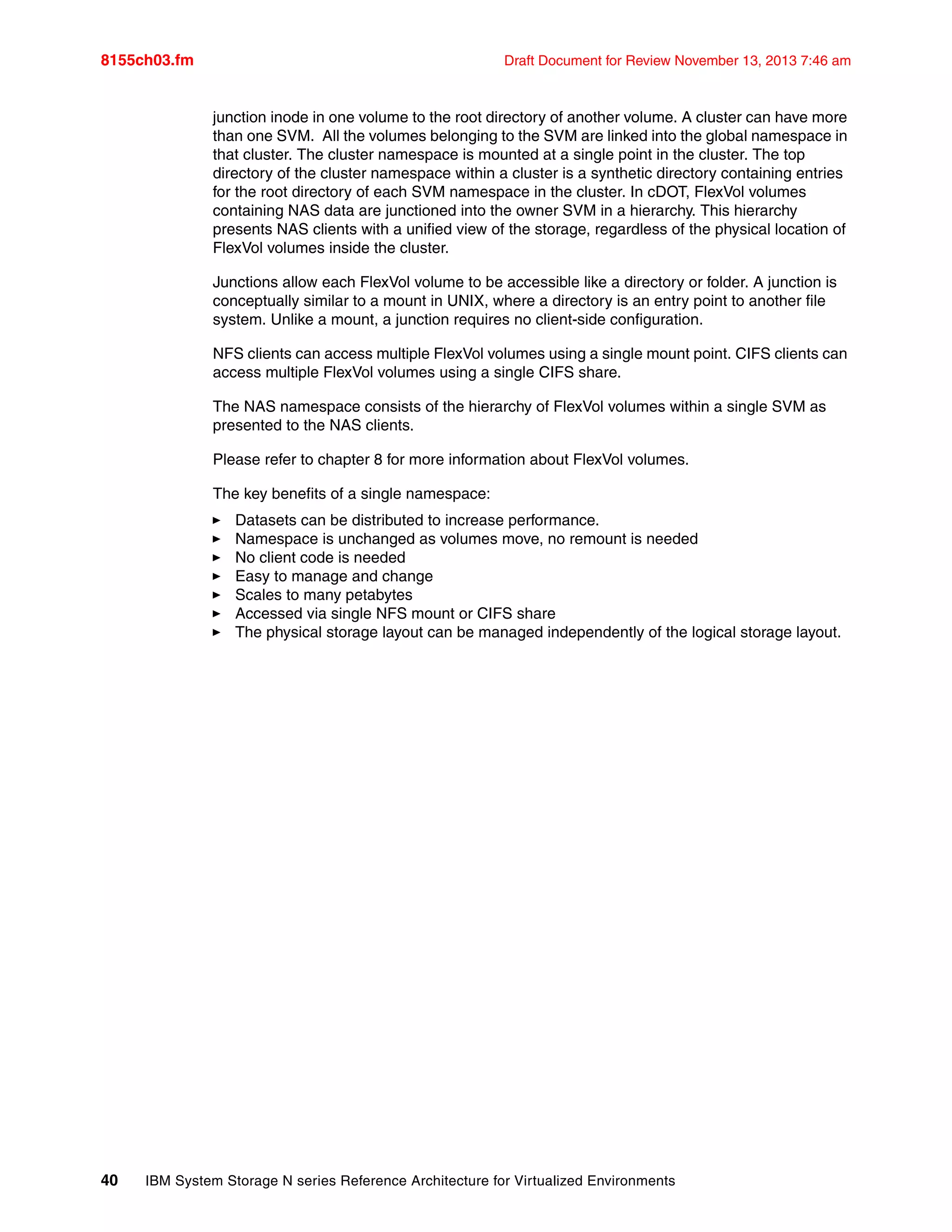 8155ch03.fm Draft Document for Review November 13, 2013 7:46 am
40 IBM System Storage N series Reference Architecture for Virtualized Environments
junction inode in one volume to the root directory of another volume. A cluster can have more
than one SVM. All the volumes belonging to the SVM are linked into the global namespace in
that cluster. The cluster namespace is mounted at a single point in the cluster. The top
directory of the cluster namespace within a cluster is a synthetic directory containing entries
for the root directory of each SVM namespace in the cluster. In cDOT, FlexVol volumes
containing NAS data are junctioned into the owner SVM in a hierarchy. This hierarchy
presents NAS clients with a unified view of the storage, regardless of the physical location of
FlexVol volumes inside the cluster.
Junctions allow each FlexVol volume to be accessible like a directory or folder. A junction is
conceptually similar to a mount in UNIX, where a directory is an entry point to another file
system. Unlike a mount, a junction requires no client-side configuration.
NFS clients can access multiple FlexVol volumes using a single mount point. CIFS clients can
access multiple FlexVol volumes using a single CIFS share.
The NAS namespace consists of the hierarchy of FlexVol volumes within a single SVM as
presented to the NAS clients.
Please refer to chapter 8 for more information about FlexVol volumes.
The key benefits of a single namespace:
򐂰 Datasets can be distributed to increase performance.
򐂰 Namespace is unchanged as volumes move, no remount is needed
򐂰 No client code is needed
򐂰 Easy to manage and change
򐂰 Scales to many petabytes
򐂰 Accessed via single NFS mount or CIFS share
򐂰 The physical storage layout can be managed independently of the logical storage layout.
 
