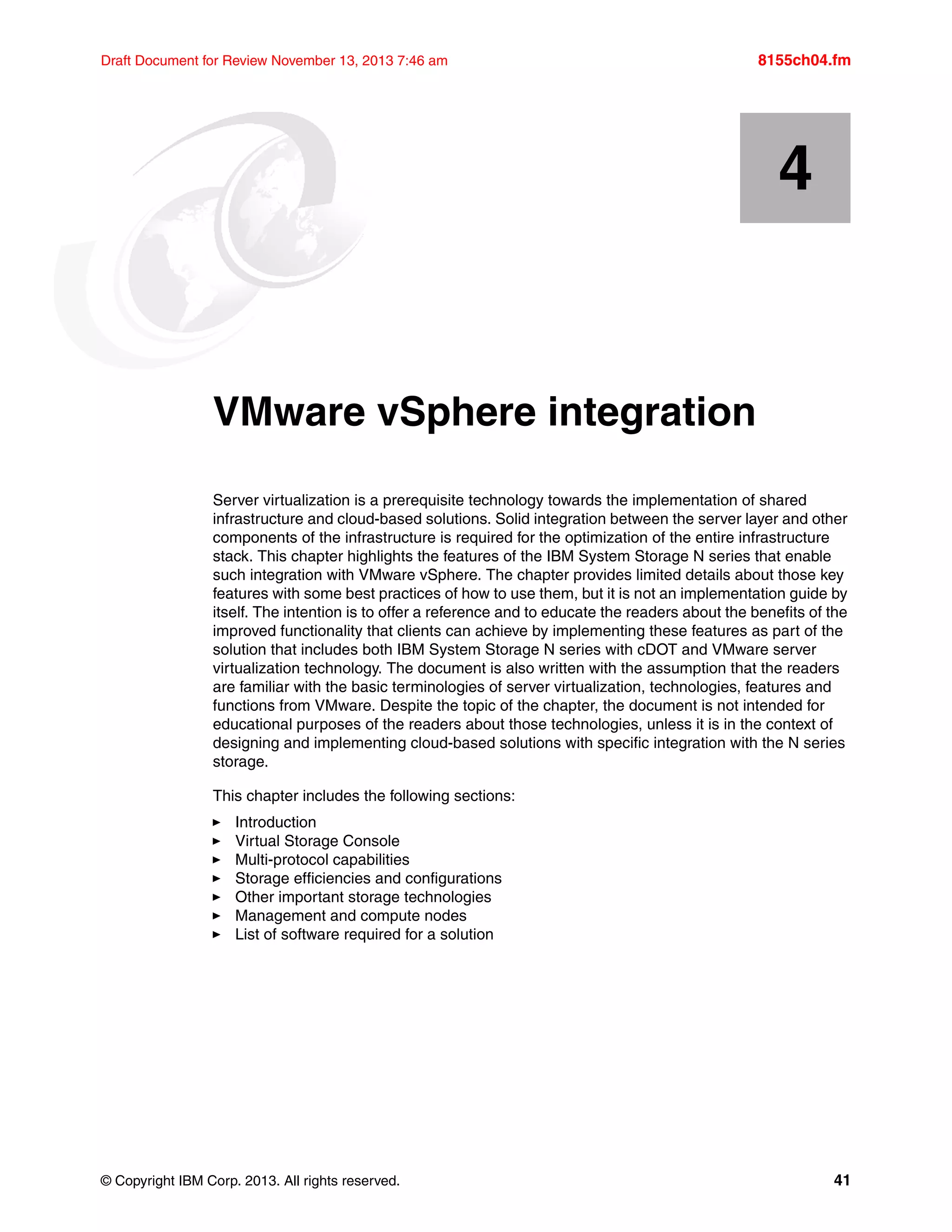 © Copyright IBM Corp. 2013. All rights reserved. 41
Draft Document for Review November 13, 2013 7:46 am 8155ch04.fm
Chapter 4. VMware vSphere integration
Server virtualization is a prerequisite technology towards the implementation of shared
infrastructure and cloud-based solutions. Solid integration between the server layer and other
components of the infrastructure is required for the optimization of the entire infrastructure
stack. This chapter highlights the features of the IBM System Storage N series that enable
such integration with VMware vSphere. The chapter provides limited details about those key
features with some best practices of how to use them, but it is not an implementation guide by
itself. The intention is to offer a reference and to educate the readers about the benefits of the
improved functionality that clients can achieve by implementing these features as part of the
solution that includes both IBM System Storage N series with cDOT and VMware server
virtualization technology. The document is also written with the assumption that the readers
are familiar with the basic terminologies of server virtualization, technologies, features and
functions from VMware. Despite the topic of the chapter, the document is not intended for
educational purposes of the readers about those technologies, unless it is in the context of
designing and implementing cloud-based solutions with specific integration with the N series
storage.
This chapter includes the following sections:
򐂰 Introduction
򐂰 Virtual Storage Console
򐂰 Multi-protocol capabilities
򐂰 Storage efficiencies and configurations
򐂰 Other important storage technologies
򐂰 Management and compute nodes
򐂰 List of software required for a solution
4
 