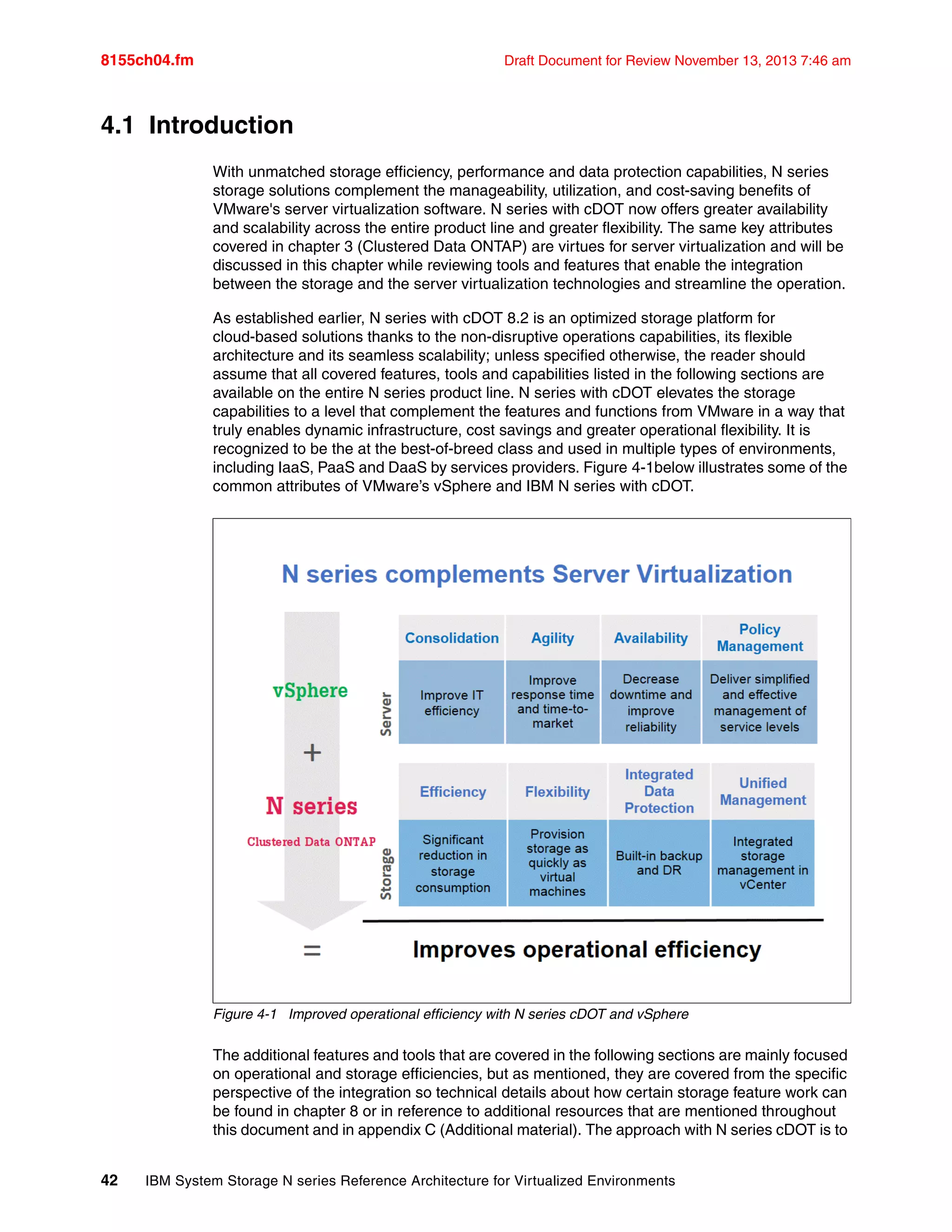 8155ch04.fm Draft Document for Review November 13, 2013 7:46 am
42 IBM System Storage N series Reference Architecture for Virtualized Environments
4.1 Introduction
With unmatched storage efficiency, performance and data protection capabilities, N series
storage solutions complement the manageability, utilization, and cost-saving benefits of
VMware's server virtualization software. N series with cDOT now offers greater availability
and scalability across the entire product line and greater flexibility. The same key attributes
covered in chapter 3 (Clustered Data ONTAP) are virtues for server virtualization and will be
discussed in this chapter while reviewing tools and features that enable the integration
between the storage and the server virtualization technologies and streamline the operation.
As established earlier, N series with cDOT 8.2 is an optimized storage platform for
cloud-based solutions thanks to the non-disruptive operations capabilities, its flexible
architecture and its seamless scalability; unless specified otherwise, the reader should
assume that all covered features, tools and capabilities listed in the following sections are
available on the entire N series product line. N series with cDOT elevates the storage
capabilities to a level that complement the features and functions from VMware in a way that
truly enables dynamic infrastructure, cost savings and greater operational flexibility. It is
recognized to be the at the best-of-breed class and used in multiple types of environments,
including IaaS, PaaS and DaaS by services providers. Figure 4-1below illustrates some of the
common attributes of VMware’s vSphere and IBM N series with cDOT.
Figure 4-1 Improved operational efficiency with N series cDOT and vSphere
The additional features and tools that are covered in the following sections are mainly focused
on operational and storage efficiencies, but as mentioned, they are covered from the specific
perspective of the integration so technical details about how certain storage feature work can
be found in chapter 8 or in reference to additional resources that are mentioned throughout
this document and in appendix C (Additional material). The approach with N series cDOT is to
 