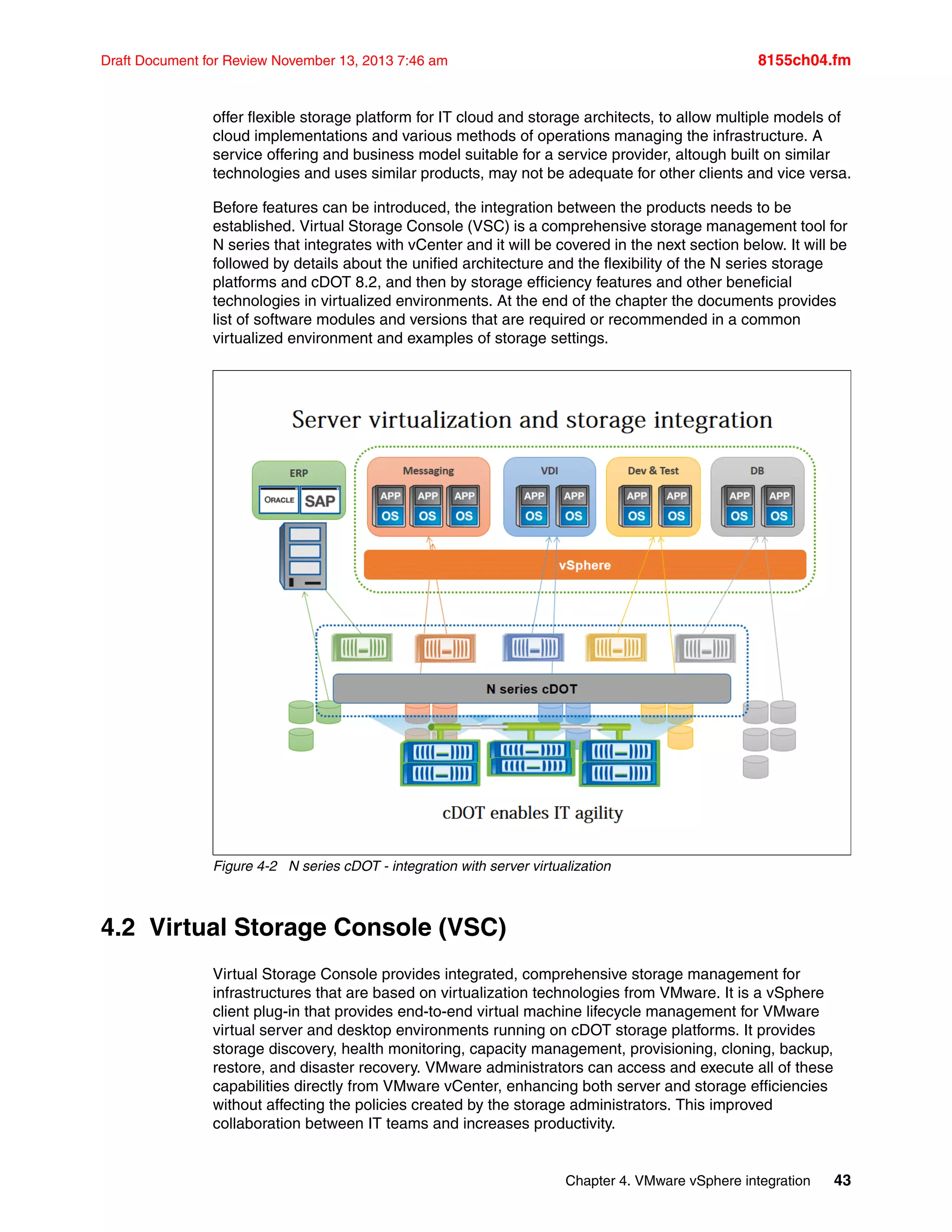 Chapter 4. VMware vSphere integration 43
Draft Document for Review November 13, 2013 7:46 am 8155ch04.fm
offer flexible storage platform for IT cloud and storage architects, to allow multiple models of
cloud implementations and various methods of operations managing the infrastructure. A
service offering and business model suitable for a service provider, altough built on similar
technologies and uses similar products, may not be adequate for other clients and vice versa.
Before features can be introduced, the integration between the products needs to be
established. Virtual Storage Console (VSC) is a comprehensive storage management tool for
N series that integrates with vCenter and it will be covered in the next section below. It will be
followed by details about the unified architecture and the flexibility of the N series storage
platforms and cDOT 8.2, and then by storage efficiency features and other beneficial
technologies in virtualized environments. At the end of the chapter the documents provides
list of software modules and versions that are required or recommended in a common
virtualized environment and examples of storage settings.
Figure 4-2 N series cDOT - integration with server virtualization
4.2 Virtual Storage Console (VSC)
Virtual Storage Console provides integrated, comprehensive storage management for
infrastructures that are based on virtualization technologies from VMware. It is a vSphere
client plug-in that provides end-to-end virtual machine lifecycle management for VMware
virtual server and desktop environments running on cDOT storage platforms. It provides
storage discovery, health monitoring, capacity management, provisioning, cloning, backup,
restore, and disaster recovery. VMware administrators can access and execute all of these
capabilities directly from VMware vCenter, enhancing both server and storage efficiencies
without affecting the policies created by the storage administrators. This improved
collaboration between IT teams and increases productivity.
 