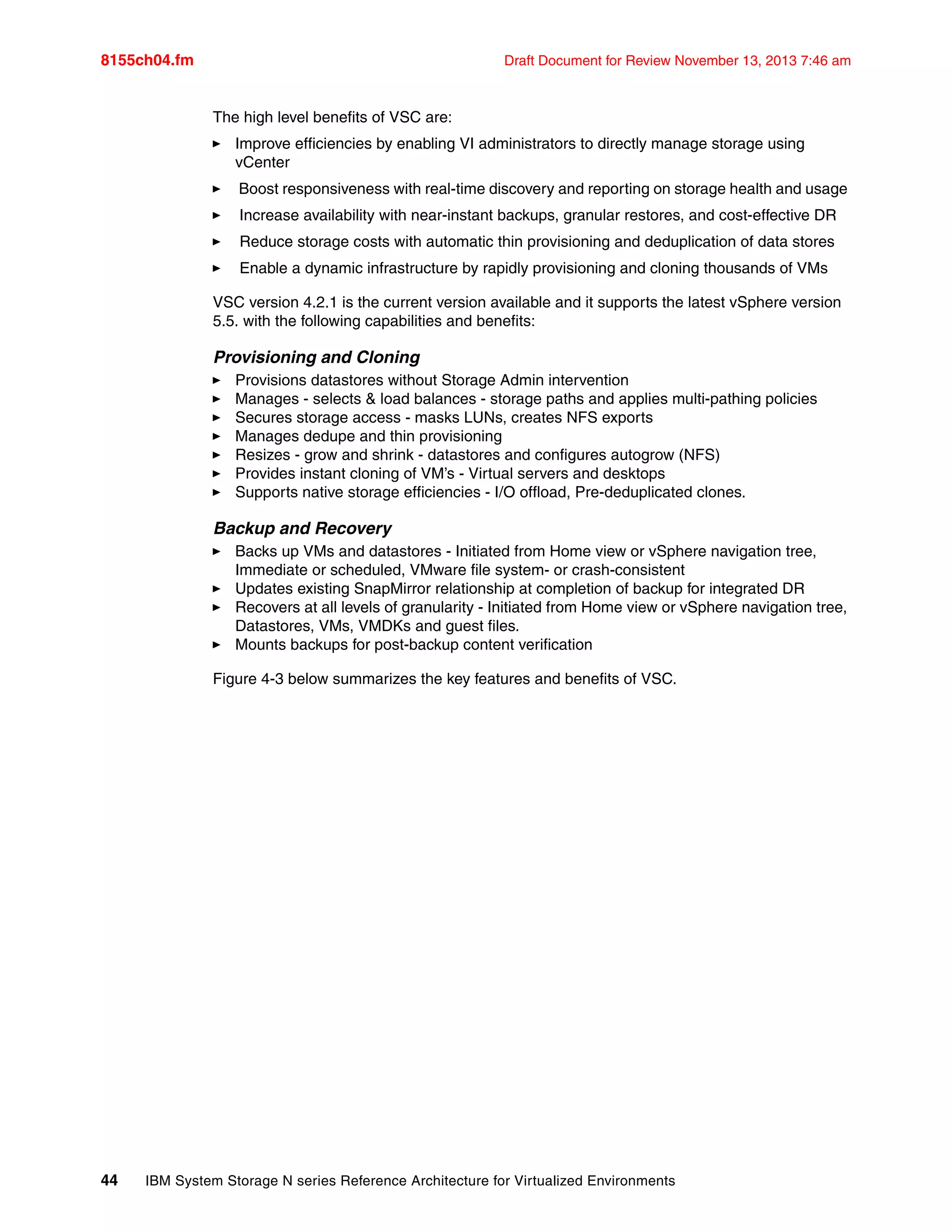 8155ch04.fm Draft Document for Review November 13, 2013 7:46 am
44 IBM System Storage N series Reference Architecture for Virtualized Environments
The high level benefits of VSC are:
򐂰 Improve efficiencies by enabling VI administrators to directly manage storage using
vCenter
򐂰 Boost responsiveness with real-time discovery and reporting on storage health and usage
򐂰 Increase availability with near-instant backups, granular restores, and cost-effective DR
򐂰 Reduce storage costs with automatic thin provisioning and deduplication of data stores
򐂰 Enable a dynamic infrastructure by rapidly provisioning and cloning thousands of VMs
VSC version 4.2.1 is the current version available and it supports the latest vSphere version
5.5. with the following capabilities and benefits:
Provisioning and Cloning
򐂰 Provisions datastores without Storage Admin intervention
򐂰 Manages - selects & load balances - storage paths and applies multi-pathing policies
򐂰 Secures storage access - masks LUNs, creates NFS exports
򐂰 Manages dedupe and thin provisioning
򐂰 Resizes - grow and shrink - datastores and configures autogrow (NFS)
򐂰 Provides instant cloning of VM’s - Virtual servers and desktops
򐂰 Supports native storage efficiencies - I/O offload, Pre-deduplicated clones.
Backup and Recovery
򐂰 Backs up VMs and datastores - Initiated from Home view or vSphere navigation tree,
Immediate or scheduled, VMware file system- or crash-consistent
򐂰 Updates existing SnapMirror relationship at completion of backup for integrated DR
򐂰 Recovers at all levels of granularity - Initiated from Home view or vSphere navigation tree,
Datastores, VMs, VMDKs and guest files.
򐂰 Mounts backups for post-backup content verification
Figure 4-3 below summarizes the key features and benefits of VSC.
 