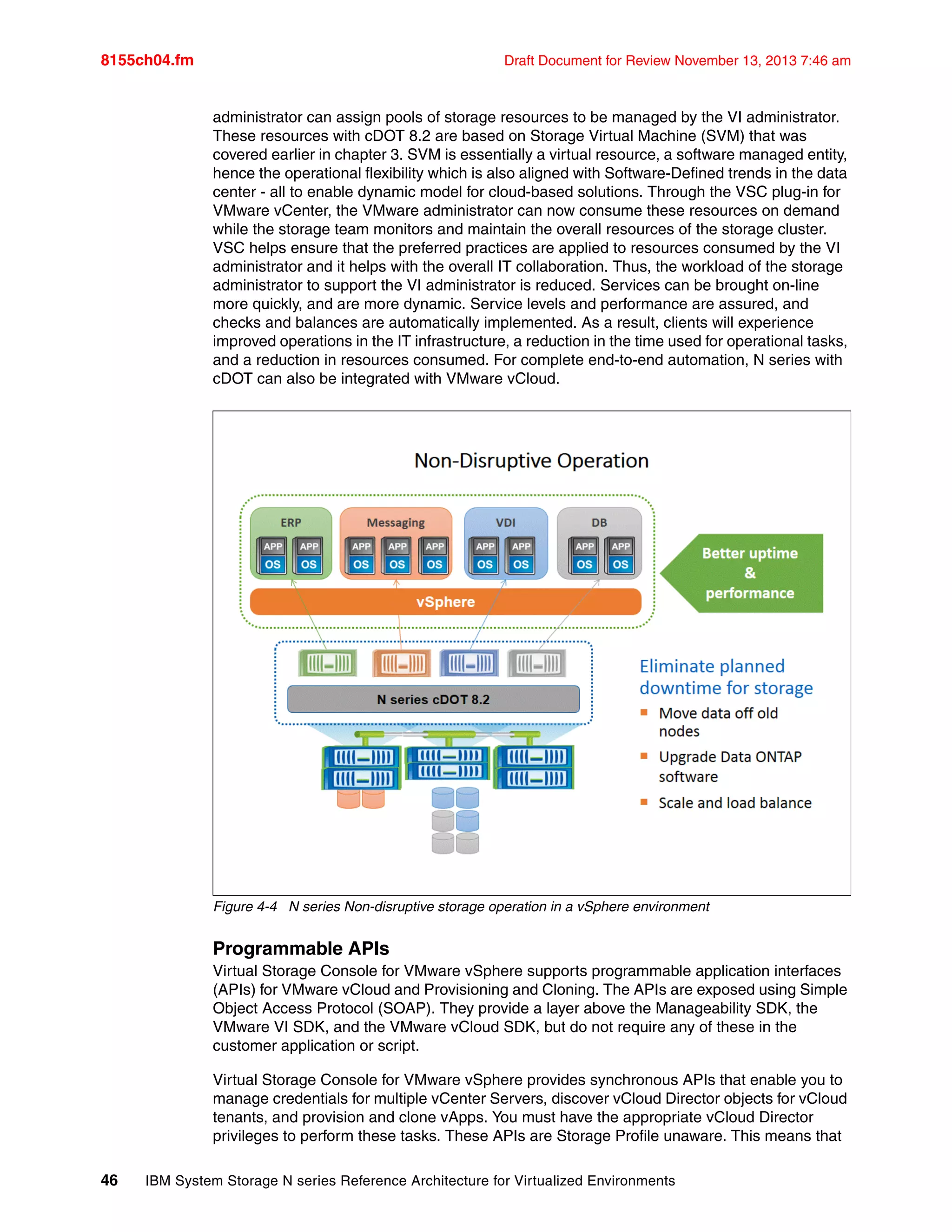 8155ch04.fm Draft Document for Review November 13, 2013 7:46 am
46 IBM System Storage N series Reference Architecture for Virtualized Environments
administrator can assign pools of storage resources to be managed by the VI administrator.
These resources with cDOT 8.2 are based on Storage Virtual Machine (SVM) that was
covered earlier in chapter 3. SVM is essentially a virtual resource, a software managed entity,
hence the operational flexibility which is also aligned with Software-Defined trends in the data
center - all to enable dynamic model for cloud-based solutions. Through the VSC plug-in for
VMware vCenter, the VMware administrator can now consume these resources on demand
while the storage team monitors and maintain the overall resources of the storage cluster.
VSC helps ensure that the preferred practices are applied to resources consumed by the VI
administrator and it helps with the overall IT collaboration. Thus, the workload of the storage
administrator to support the VI administrator is reduced. Services can be brought on-line
more quickly, and are more dynamic. Service levels and performance are assured, and
checks and balances are automatically implemented. As a result, clients will experience
improved operations in the IT infrastructure, a reduction in the time used for operational tasks,
and a reduction in resources consumed. For complete end-to-end automation, N series with
cDOT can also be integrated with VMware vCloud.
Figure 4-4 N series Non-disruptive storage operation in a vSphere environment
Programmable APIs
Virtual Storage Console for VMware vSphere supports programmable application interfaces
(APIs) for VMware vCloud and Provisioning and Cloning. The APIs are exposed using Simple
Object Access Protocol (SOAP). They provide a layer above the Manageability SDK, the
VMware VI SDK, and the VMware vCloud SDK, but do not require any of these in the
customer application or script.
Virtual Storage Console for VMware vSphere provides synchronous APIs that enable you to
manage credentials for multiple vCenter Servers, discover vCloud Director objects for vCloud
tenants, and provision and clone vApps. You must have the appropriate vCloud Director
privileges to perform these tasks. These APIs are Storage Profile unaware. This means that
 