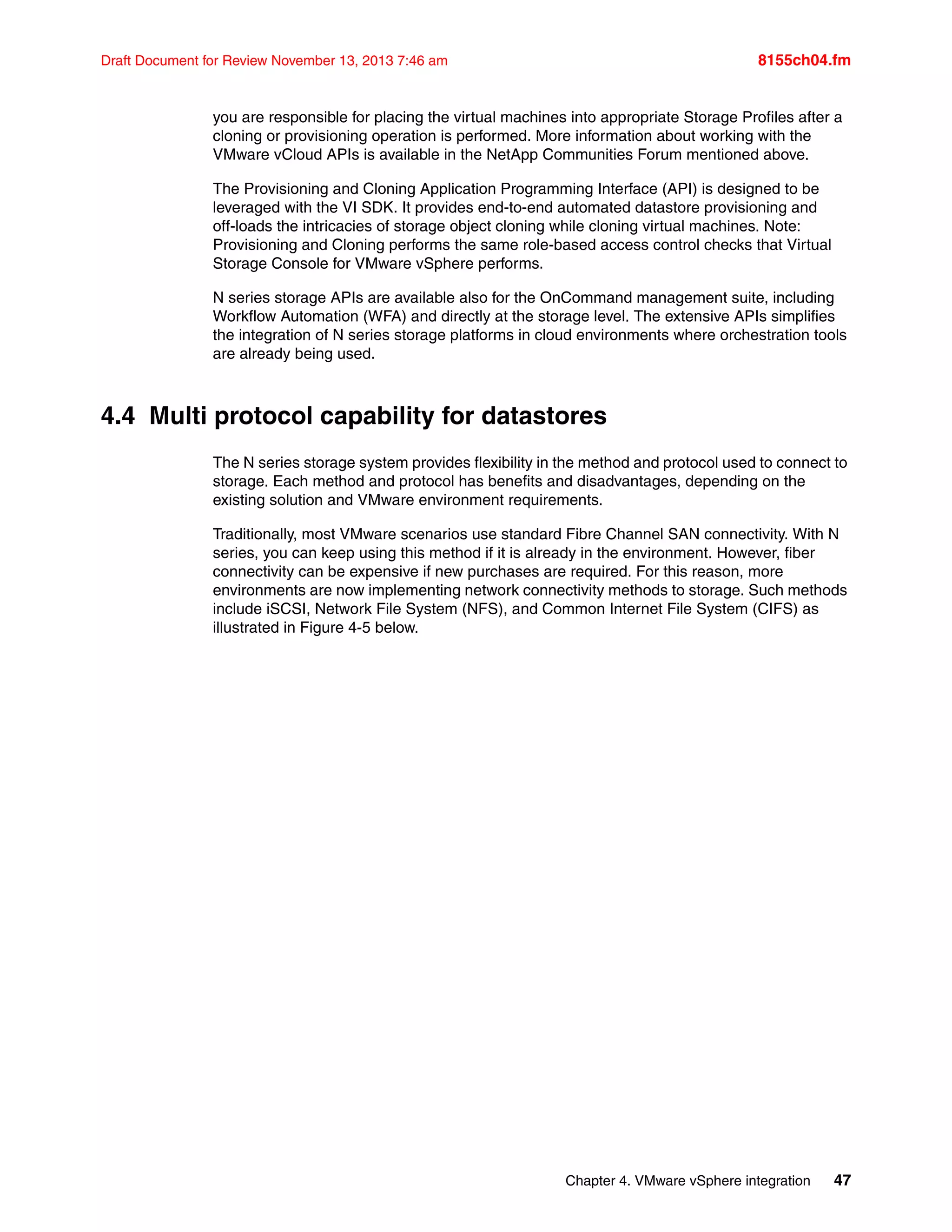 Chapter 4. VMware vSphere integration 47
Draft Document for Review November 13, 2013 7:46 am 8155ch04.fm
you are responsible for placing the virtual machines into appropriate Storage Profiles after a
cloning or provisioning operation is performed. More information about working with the
VMware vCloud APIs is available in the NetApp Communities Forum mentioned above.
The Provisioning and Cloning Application Programming Interface (API) is designed to be
leveraged with the VI SDK. It provides end-to-end automated datastore provisioning and
off-loads the intricacies of storage object cloning while cloning virtual machines. Note:
Provisioning and Cloning performs the same role-based access control checks that Virtual
Storage Console for VMware vSphere performs.
N series storage APIs are available also for the OnCommand management suite, including
Workflow Automation (WFA) and directly at the storage level. The extensive APIs simplifies
the integration of N series storage platforms in cloud environments where orchestration tools
are already being used.
4.4 Multi protocol capability for datastores
The N series storage system provides flexibility in the method and protocol used to connect to
storage. Each method and protocol has benefits and disadvantages, depending on the
existing solution and VMware environment requirements.
Traditionally, most VMware scenarios use standard Fibre Channel SAN connectivity. With N
series, you can keep using this method if it is already in the environment. However, fiber
connectivity can be expensive if new purchases are required. For this reason, more
environments are now implementing network connectivity methods to storage. Such methods
include iSCSI, Network File System (NFS), and Common Internet File System (CIFS) as
illustrated in Figure 4-5 below.
 