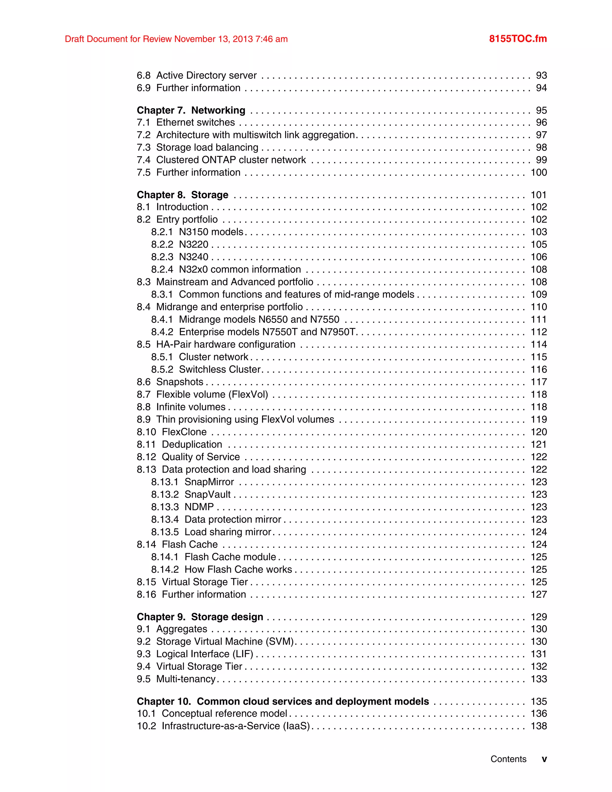 Contents v
Draft Document for Review November 13, 2013 7:46 am 8155TOC.fm
6.8 Active Directory server . . . . . . . . . . . . . . . . . . . . . . . . . . . . . . . . . . . . . . . . . . . . . . . . . 93
6.9 Further information . . . . . . . . . . . . . . . . . . . . . . . . . . . . . . . . . . . . . . . . . . . . . . . . . . . . 94
Chapter 7. Networking . . . . . . . . . . . . . . . . . . . . . . . . . . . . . . . . . . . . . . . . . . . . . . . . . . . 95
7.1 Ethernet switches . . . . . . . . . . . . . . . . . . . . . . . . . . . . . . . . . . . . . . . . . . . . . . . . . . . . . 96
7.2 Architecture with multiswitch link aggregation. . . . . . . . . . . . . . . . . . . . . . . . . . . . . . . . 97
7.3 Storage load balancing . . . . . . . . . . . . . . . . . . . . . . . . . . . . . . . . . . . . . . . . . . . . . . . . . 98
7.4 Clustered ONTAP cluster network . . . . . . . . . . . . . . . . . . . . . . . . . . . . . . . . . . . . . . . . 99
7.5 Further information . . . . . . . . . . . . . . . . . . . . . . . . . . . . . . . . . . . . . . . . . . . . . . . . . . . 100
Chapter 8. Storage . . . . . . . . . . . . . . . . . . . . . . . . . . . . . . . . . . . . . . . . . . . . . . . . . . . . . 101
8.1 Introduction . . . . . . . . . . . . . . . . . . . . . . . . . . . . . . . . . . . . . . . . . . . . . . . . . . . . . . . . . 102
8.2 Entry portfolio . . . . . . . . . . . . . . . . . . . . . . . . . . . . . . . . . . . . . . . . . . . . . . . . . . . . . . . 102
8.2.1 N3150 models. . . . . . . . . . . . . . . . . . . . . . . . . . . . . . . . . . . . . . . . . . . . . . . . . . . 103
8.2.2 N3220 . . . . . . . . . . . . . . . . . . . . . . . . . . . . . . . . . . . . . . . . . . . . . . . . . . . . . . . . . 105
8.2.3 N3240 . . . . . . . . . . . . . . . . . . . . . . . . . . . . . . . . . . . . . . . . . . . . . . . . . . . . . . . . . 106
8.2.4 N32x0 common information . . . . . . . . . . . . . . . . . . . . . . . . . . . . . . . . . . . . . . . . 108
8.3 Mainstream and Advanced portfolio . . . . . . . . . . . . . . . . . . . . . . . . . . . . . . . . . . . . . . 108
8.3.1 Common functions and features of mid-range models . . . . . . . . . . . . . . . . . . . . 109
8.4 Midrange and enterprise portfolio . . . . . . . . . . . . . . . . . . . . . . . . . . . . . . . . . . . . . . . . 110
8.4.1 Midrange models N6550 and N7550 . . . . . . . . . . . . . . . . . . . . . . . . . . . . . . . . . 111
8.4.2 Enterprise models N7550T and N7950T. . . . . . . . . . . . . . . . . . . . . . . . . . . . . . . 112
8.5 HA-Pair hardware configuration . . . . . . . . . . . . . . . . . . . . . . . . . . . . . . . . . . . . . . . . . 114
8.5.1 Cluster network . . . . . . . . . . . . . . . . . . . . . . . . . . . . . . . . . . . . . . . . . . . . . . . . . . 115
8.5.2 Switchless Cluster. . . . . . . . . . . . . . . . . . . . . . . . . . . . . . . . . . . . . . . . . . . . . . . . 116
8.6 Snapshots . . . . . . . . . . . . . . . . . . . . . . . . . . . . . . . . . . . . . . . . . . . . . . . . . . . . . . . . . . 117
8.7 Flexible volume (FlexVol) . . . . . . . . . . . . . . . . . . . . . . . . . . . . . . . . . . . . . . . . . . . . . . 118
8.8 Infinite volumes . . . . . . . . . . . . . . . . . . . . . . . . . . . . . . . . . . . . . . . . . . . . . . . . . . . . . . 118
8.9 Thin provisioning using FlexVol volumes . . . . . . . . . . . . . . . . . . . . . . . . . . . . . . . . . . 119
8.10 FlexClone . . . . . . . . . . . . . . . . . . . . . . . . . . . . . . . . . . . . . . . . . . . . . . . . . . . . . . . . . 120
8.11 Deduplication . . . . . . . . . . . . . . . . . . . . . . . . . . . . . . . . . . . . . . . . . . . . . . . . . . . . . . 121
8.12 Quality of Service . . . . . . . . . . . . . . . . . . . . . . . . . . . . . . . . . . . . . . . . . . . . . . . . . . . 122
8.13 Data protection and load sharing . . . . . . . . . . . . . . . . . . . . . . . . . . . . . . . . . . . . . . . 122
8.13.1 SnapMirror . . . . . . . . . . . . . . . . . . . . . . . . . . . . . . . . . . . . . . . . . . . . . . . . . . . . 123
8.13.2 SnapVault . . . . . . . . . . . . . . . . . . . . . . . . . . . . . . . . . . . . . . . . . . . . . . . . . . . . . 123
8.13.3 NDMP . . . . . . . . . . . . . . . . . . . . . . . . . . . . . . . . . . . . . . . . . . . . . . . . . . . . . . . . 123
8.13.4 Data protection mirror . . . . . . . . . . . . . . . . . . . . . . . . . . . . . . . . . . . . . . . . . . . . 123
8.13.5 Load sharing mirror. . . . . . . . . . . . . . . . . . . . . . . . . . . . . . . . . . . . . . . . . . . . . . 124
8.14 Flash Cache . . . . . . . . . . . . . . . . . . . . . . . . . . . . . . . . . . . . . . . . . . . . . . . . . . . . . . . 124
8.14.1 Flash Cache module . . . . . . . . . . . . . . . . . . . . . . . . . . . . . . . . . . . . . . . . . . . . . 125
8.14.2 How Flash Cache works . . . . . . . . . . . . . . . . . . . . . . . . . . . . . . . . . . . . . . . . . . 125
8.15 Virtual Storage Tier . . . . . . . . . . . . . . . . . . . . . . . . . . . . . . . . . . . . . . . . . . . . . . . . . . 125
8.16 Further information . . . . . . . . . . . . . . . . . . . . . . . . . . . . . . . . . . . . . . . . . . . . . . . . . . 127
Chapter 9. Storage design . . . . . . . . . . . . . . . . . . . . . . . . . . . . . . . . . . . . . . . . . . . . . . . 129
9.1 Aggregates . . . . . . . . . . . . . . . . . . . . . . . . . . . . . . . . . . . . . . . . . . . . . . . . . . . . . . . . . 130
9.2 Storage Virtual Machine (SVM). . . . . . . . . . . . . . . . . . . . . . . . . . . . . . . . . . . . . . . . . . 130
9.3 Logical Interface (LIF) . . . . . . . . . . . . . . . . . . . . . . . . . . . . . . . . . . . . . . . . . . . . . . . . . 131
9.4 Virtual Storage Tier . . . . . . . . . . . . . . . . . . . . . . . . . . . . . . . . . . . . . . . . . . . . . . . . . . . 132
9.5 Multi-tenancy. . . . . . . . . . . . . . . . . . . . . . . . . . . . . . . . . . . . . . . . . . . . . . . . . . . . . . . . 133
Chapter 10. Common cloud services and deployment models . . . . . . . . . . . . . . . . . 135
10.1 Conceptual reference model . . . . . . . . . . . . . . . . . . . . . . . . . . . . . . . . . . . . . . . . . . . 136
10.2 Infrastructure-as-a-Service (IaaS). . . . . . . . . . . . . . . . . . . . . . . . . . . . . . . . . . . . . . . 138
 