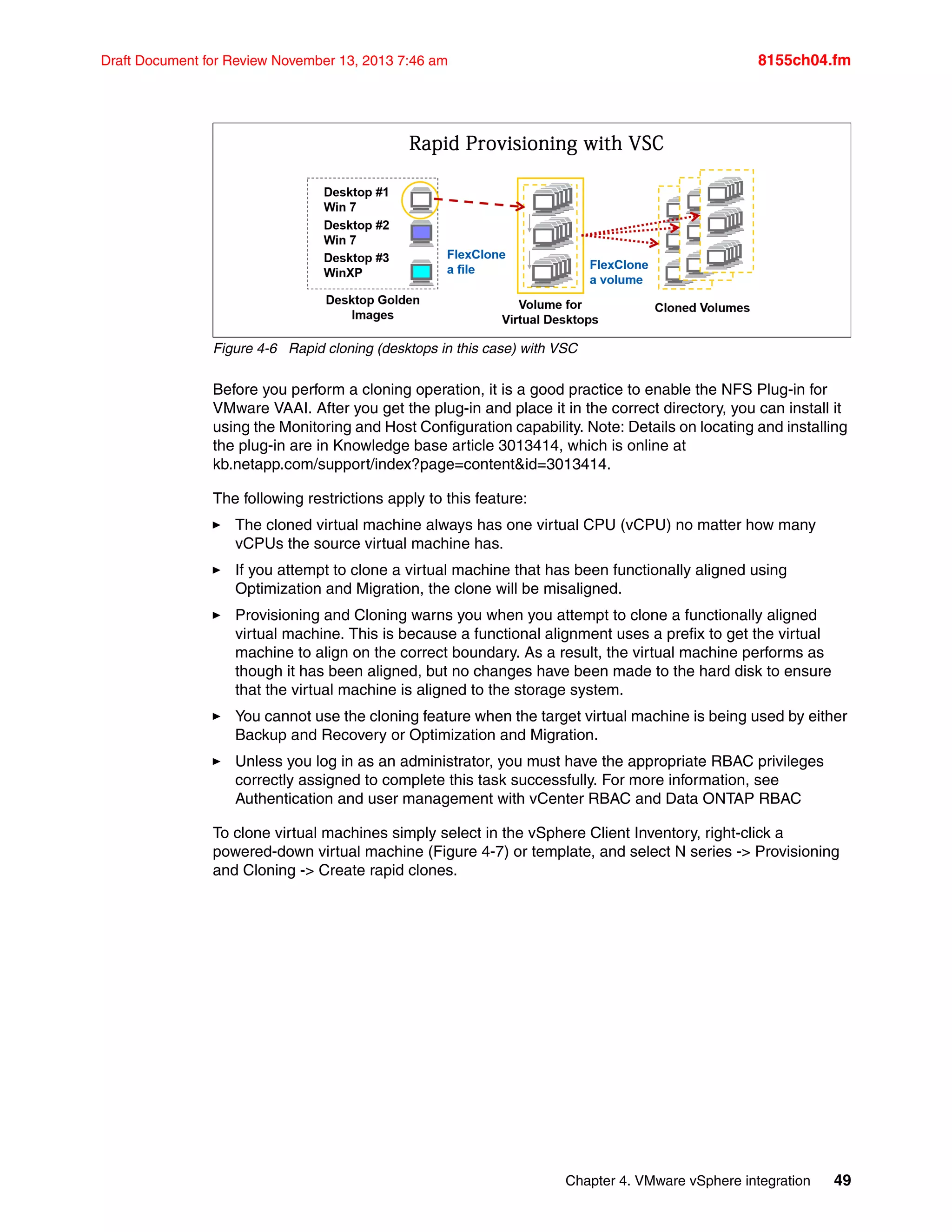 Chapter 4. VMware vSphere integration 49
Draft Document for Review November 13, 2013 7:46 am 8155ch04.fm
Figure 4-6 Rapid cloning (desktops in this case) with VSC
Before you perform a cloning operation, it is a good practice to enable the NFS Plug-in for
VMware VAAI. After you get the plug-in and place it in the correct directory, you can install it
using the Monitoring and Host Configuration capability. Note: Details on locating and installing
the plug-in are in Knowledge base article 3013414, which is online at
kb.netapp.com/support/index?page=content&id=3013414.
The following restrictions apply to this feature:
򐂰 The cloned virtual machine always has one virtual CPU (vCPU) no matter how many
vCPUs the source virtual machine has.
򐂰 If you attempt to clone a virtual machine that has been functionally aligned using
Optimization and Migration, the clone will be misaligned.
򐂰 Provisioning and Cloning warns you when you attempt to clone a functionally aligned
virtual machine. This is because a functional alignment uses a prefix to get the virtual
machine to align on the correct boundary. As a result, the virtual machine performs as
though it has been aligned, but no changes have been made to the hard disk to ensure
that the virtual machine is aligned to the storage system.
򐂰 You cannot use the cloning feature when the target virtual machine is being used by either
Backup and Recovery or Optimization and Migration.
򐂰 Unless you log in as an administrator, you must have the appropriate RBAC privileges
correctly assigned to complete this task successfully. For more information, see
Authentication and user management with vCenter RBAC and Data ONTAP RBAC
To clone virtual machines simply select in the vSphere Client Inventory, right-click a
powered-down virtual machine (Figure 4-7) or template, and select N series -> Provisioning
and Cloning -> Create rapid clones.
 