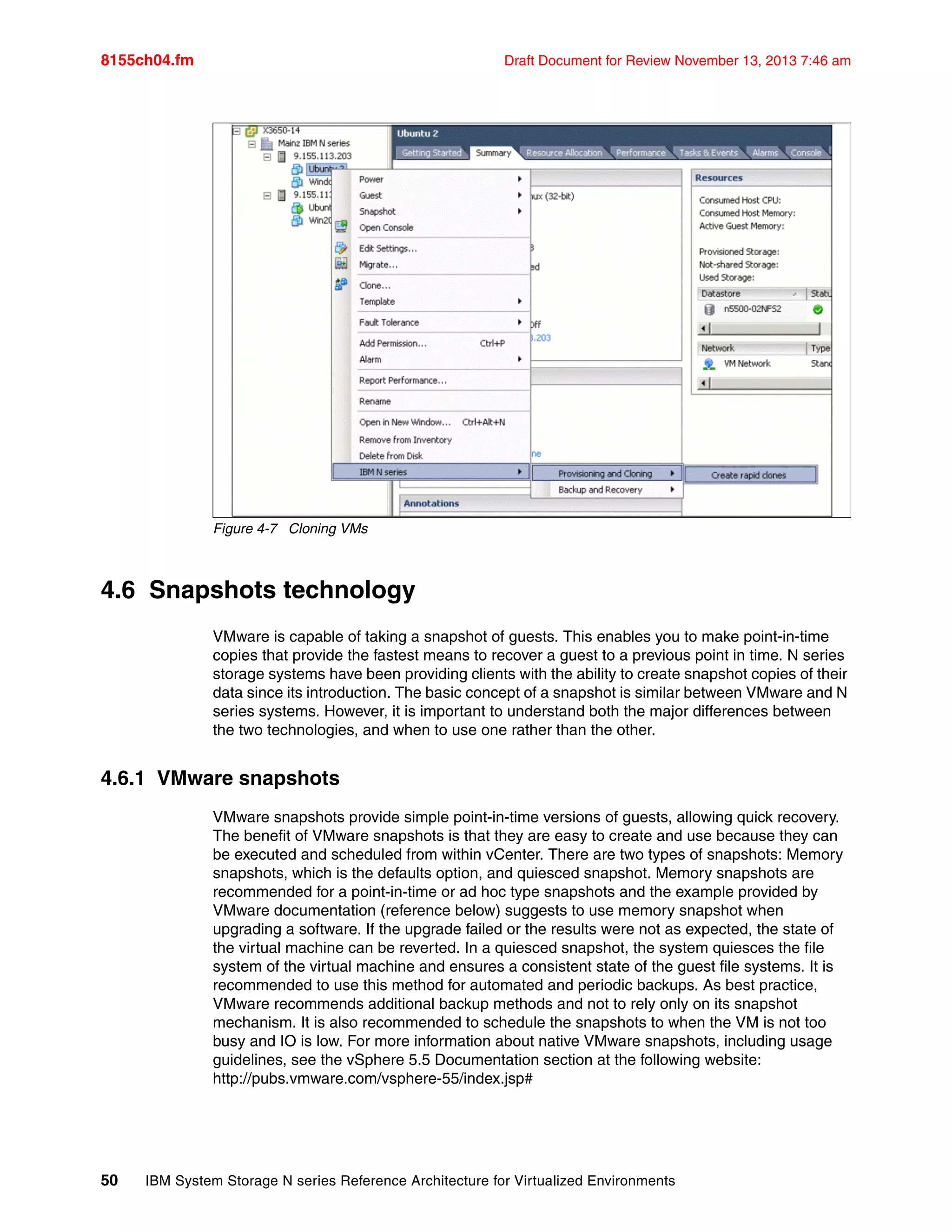 8155ch04.fm Draft Document for Review November 13, 2013 7:46 am
50 IBM System Storage N series Reference Architecture for Virtualized Environments
Figure 4-7 Cloning VMs
4.6 Snapshots technology
VMware is capable of taking a snapshot of guests. This enables you to make point-in-time
copies that provide the fastest means to recover a guest to a previous point in time. N series
storage systems have been providing clients with the ability to create snapshot copies of their
data since its introduction. The basic concept of a snapshot is similar between VMware and N
series systems. However, it is important to understand both the major differences between
the two technologies, and when to use one rather than the other.
4.6.1 VMware snapshots
VMware snapshots provide simple point-in-time versions of guests, allowing quick recovery.
The benefit of VMware snapshots is that they are easy to create and use because they can
be executed and scheduled from within vCenter. There are two types of snapshots: Memory
snapshots, which is the defaults option, and quiesced snapshot. Memory snapshots are
recommended for a point-in-time or ad hoc type snapshots and the example provided by
VMware documentation (reference below) suggests to use memory snapshot when
upgrading a software. If the upgrade failed or the results were not as expected, the state of
the virtual machine can be reverted. In a quiesced snapshot, the system quiesces the file
system of the virtual machine and ensures a consistent state of the guest file systems. It is
recommended to use this method for automated and periodic backups. As best practice,
VMware recommends additional backup methods and not to rely only on its snapshot
mechanism. It is also recommended to schedule the snapshots to when the VM is not too
busy and IO is low. For more information about native VMware snapshots, including usage
guidelines, see the vSphere 5.5 Documentation section at the following website:
http://pubs.vmware.com/vsphere-55/index.jsp#
 