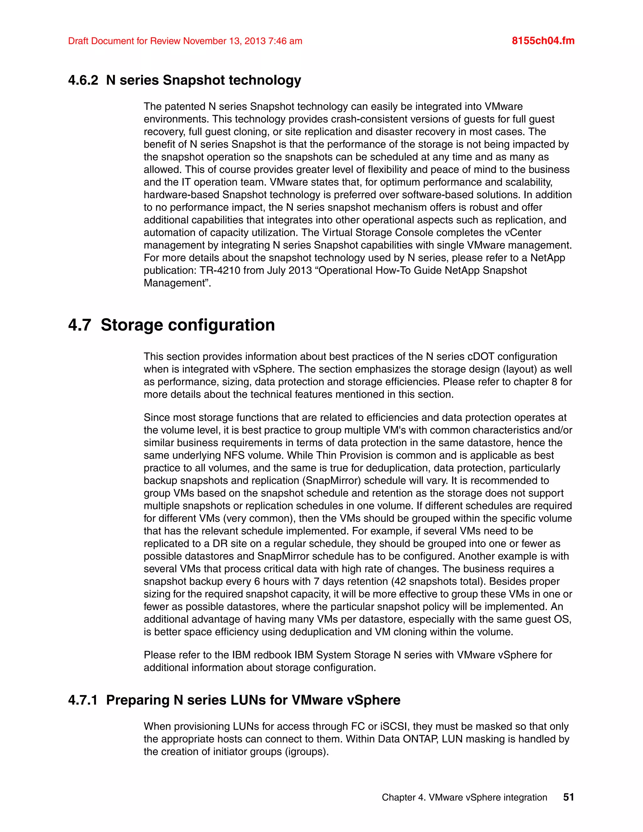 Chapter 4. VMware vSphere integration 51
Draft Document for Review November 13, 2013 7:46 am 8155ch04.fm
4.6.2 N series Snapshot technology
The patented N series Snapshot technology can easily be integrated into VMware
environments. This technology provides crash-consistent versions of guests for full guest
recovery, full guest cloning, or site replication and disaster recovery in most cases. The
benefit of N series Snapshot is that the performance of the storage is not being impacted by
the snapshot operation so the snapshots can be scheduled at any time and as many as
allowed. This of course provides greater level of flexibility and peace of mind to the business
and the IT operation team. VMware states that, for optimum performance and scalability,
hardware-based Snapshot technology is preferred over software-based solutions. In addition
to no performance impact, the N series snapshot mechanism offers is robust and offer
additional capabilities that integrates into other operational aspects such as replication, and
automation of capacity utilization. The Virtual Storage Console completes the vCenter
management by integrating N series Snapshot capabilities with single VMware management.
For more details about the snapshot technology used by N series, please refer to a NetApp
publication: TR-4210 from July 2013 “Operational How-To Guide NetApp Snapshot
Management”.
4.7 Storage configuration
This section provides information about best practices of the N series cDOT configuration
when is integrated with vSphere. The section emphasizes the storage design (layout) as well
as performance, sizing, data protection and storage efficiencies. Please refer to chapter 8 for
more details about the technical features mentioned in this section.
Since most storage functions that are related to efficiencies and data protection operates at
the volume level, it is best practice to group multiple VM's with common characteristics and/or
similar business requirements in terms of data protection in the same datastore, hence the
same underlying NFS volume. While Thin Provision is common and is applicable as best
practice to all volumes, and the same is true for deduplication, data protection, particularly
backup snapshots and replication (SnapMirror) schedule will vary. It is recommended to
group VMs based on the snapshot schedule and retention as the storage does not support
multiple snapshots or replication schedules in one volume. If different schedules are required
for different VMs (very common), then the VMs should be grouped within the specific volume
that has the relevant schedule implemented. For example, if several VMs need to be
replicated to a DR site on a regular schedule, they should be grouped into one or fewer as
possible datastores and SnapMirror schedule has to be configured. Another example is with
several VMs that process critical data with high rate of changes. The business requires a
snapshot backup every 6 hours with 7 days retention (42 snapshots total). Besides proper
sizing for the required snapshot capacity, it will be more effective to group these VMs in one or
fewer as possible datastores, where the particular snapshot policy will be implemented. An
additional advantage of having many VMs per datastore, especially with the same guest OS,
is better space efficiency using deduplication and VM cloning within the volume.
Please refer to the IBM redbook IBM System Storage N series with VMware vSphere for
additional information about storage configuration.
4.7.1 Preparing N series LUNs for VMware vSphere
When provisioning LUNs for access through FC or iSCSI, they must be masked so that only
the appropriate hosts can connect to them. Within Data ONTAP, LUN masking is handled by
the creation of initiator groups (igroups).
 