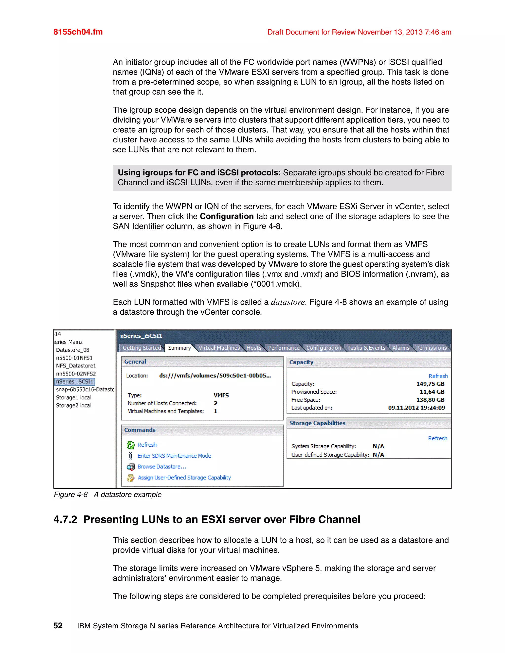 8155ch04.fm Draft Document for Review November 13, 2013 7:46 am
52 IBM System Storage N series Reference Architecture for Virtualized Environments
An initiator group includes all of the FC worldwide port names (WWPNs) or iSCSI qualified
names (IQNs) of each of the VMware ESXi servers from a specified group. This task is done
from a pre-determined scope, so when assigning a LUN to an igroup, all the hosts listed on
that group can see the it.
The igroup scope design depends on the virtual environment design. For instance, if you are
dividing your VMWare servers into clusters that support different application tiers, you need to
create an igroup for each of those clusters. That way, you ensure that all the hosts within that
cluster have access to the same LUNs while avoiding the hosts from clusters to being able to
see LUNs that are not relevant to them.
To identify the WWPN or IQN of the servers, for each VMware ESXi Server in vCenter, select
a server. Then click the Configuration tab and select one of the storage adapters to see the
SAN Identifier column, as shown in Figure 4-8.
The most common and convenient option is to create LUNs and format them as VMFS
(VMware file system) for the guest operating systems. The VMFS is a multi-access and
scalable file system that was developed by VMware to store the guest operating system’s disk
files (.vmdk), the VM‘s configuration files (.vmx and .vmxf) and BIOS information (.nvram), as
well as Snapshot files when available (*0001.vmdk).
Each LUN formatted with VMFS is called a datastore. Figure 4-8 shows an example of using
a datastore through the vCenter console.
Figure 4-8 A datastore example
4.7.2 Presenting LUNs to an ESXi server over Fibre Channel
This section describes how to allocate a LUN to a host, so it can be used as a datastore and
provide virtual disks for your virtual machines.
The storage limits were increased on VMware vSphere 5, making the storage and server
administrators’ environment easier to manage.
The following steps are considered to be completed prerequisites before you proceed:
Using igroups for FC and iSCSI protocols: Separate igroups should be created for Fibre
Channel and iSCSI LUNs, even if the same membership applies to them.
 