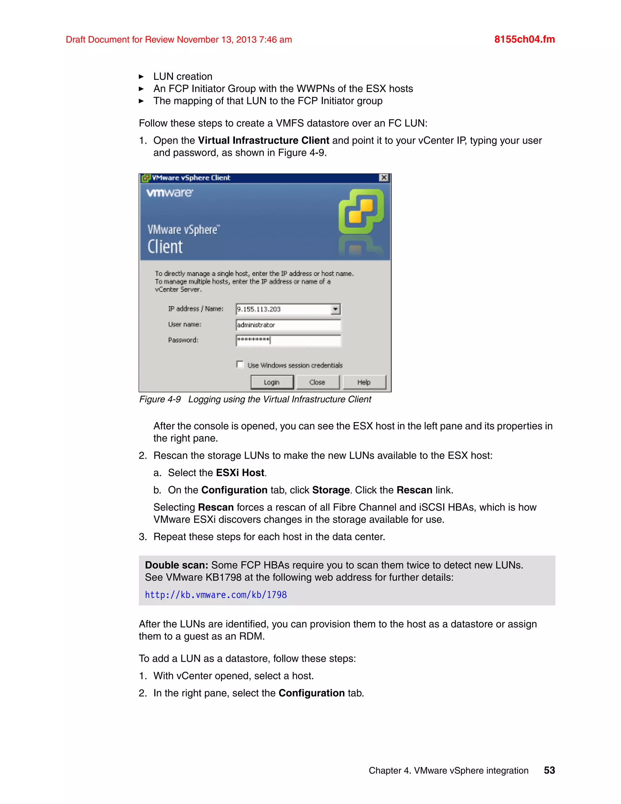 Chapter 4. VMware vSphere integration 53
Draft Document for Review November 13, 2013 7:46 am 8155ch04.fm
򐂰 LUN creation
򐂰 An FCP Initiator Group with the WWPNs of the ESX hosts
򐂰 The mapping of that LUN to the FCP Initiator group
Follow these steps to create a VMFS datastore over an FC LUN:
1. Open the Virtual Infrastructure Client and point it to your vCenter IP, typing your user
and password, as shown in Figure 4-9.
Figure 4-9 Logging using the Virtual Infrastructure Client
After the console is opened, you can see the ESX host in the left pane and its properties in
the right pane.
2. Rescan the storage LUNs to make the new LUNs available to the ESX host:
a. Select the ESXi Host
b. On the Configuration tab, click StorageClick the Rescan link.
Selecting Rescan forces a rescan of all Fibre Channel and iSCSI HBAs, which is how
VMware ESXi discovers changes in the storage available for use.
3. Repeat these steps for each host in the data center.
After the LUNs are identified, you can provision them to the host as a datastore or assign
them to a guest as an RDM.
To add a LUN as a datastore, follow these steps:
1. With vCenter opened, select a host.
2. In the right pane, select the Configuration tab.
Double scan: Some FCP HBAs require you to scan them twice to detect new LUNs.
See VMware KB1798 at the following web address for further details:
http://kb.vmware.com/kb/1798
 
