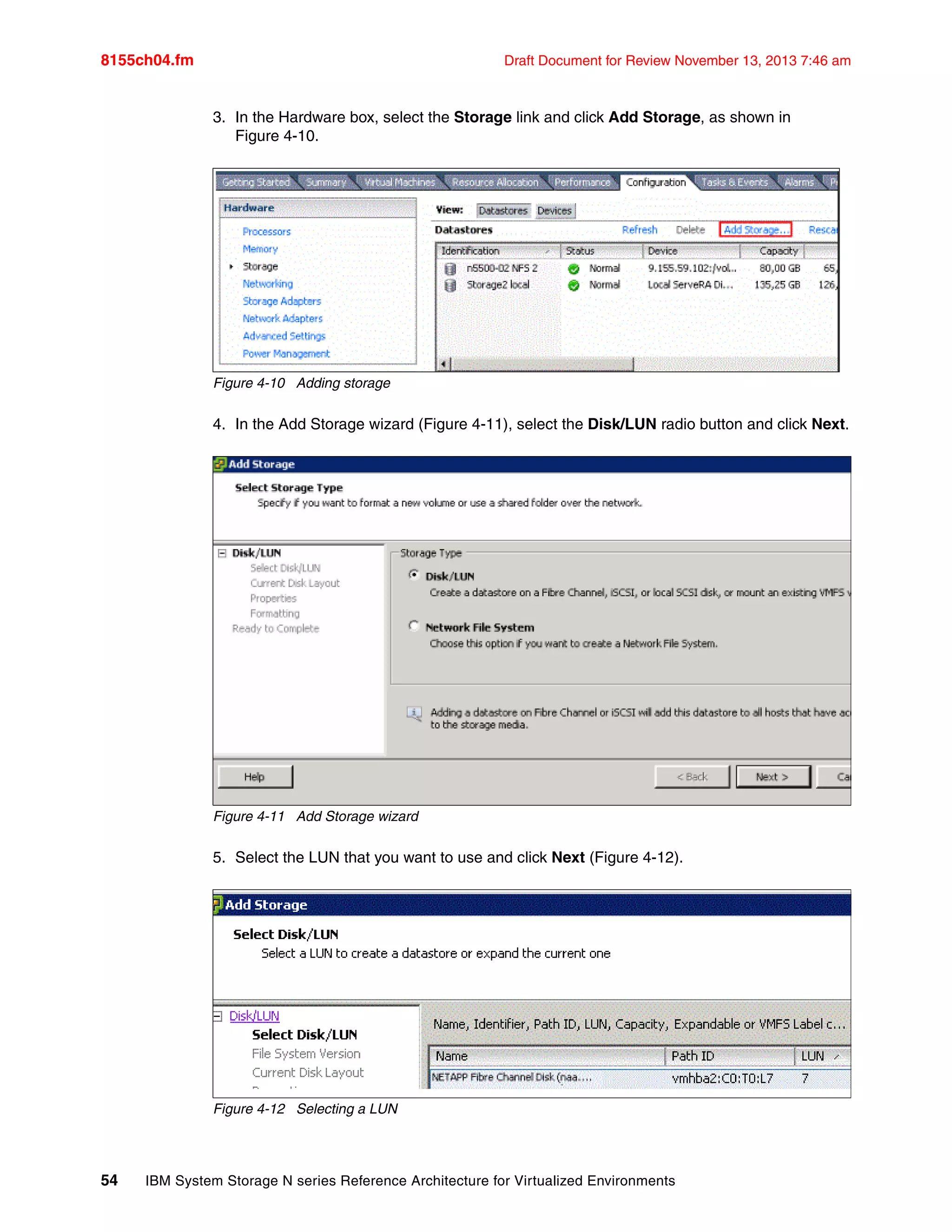 8155ch04.fm Draft Document for Review November 13, 2013 7:46 am
54 IBM System Storage N series Reference Architecture for Virtualized Environments
3. In the Hardware box, select the Storage link and click Add Storage, as shown in
Figure 4-10.
Figure 4-10 Adding storage
4. In the Add Storage wizard (Figure 4-11), select the Disk/LUN radio button and click Next.
Figure 4-11 Add Storage wizard
5. Select the LUN that you want to use and click Next (Figure 4-12).
Figure 4-12 Selecting a LUN
 