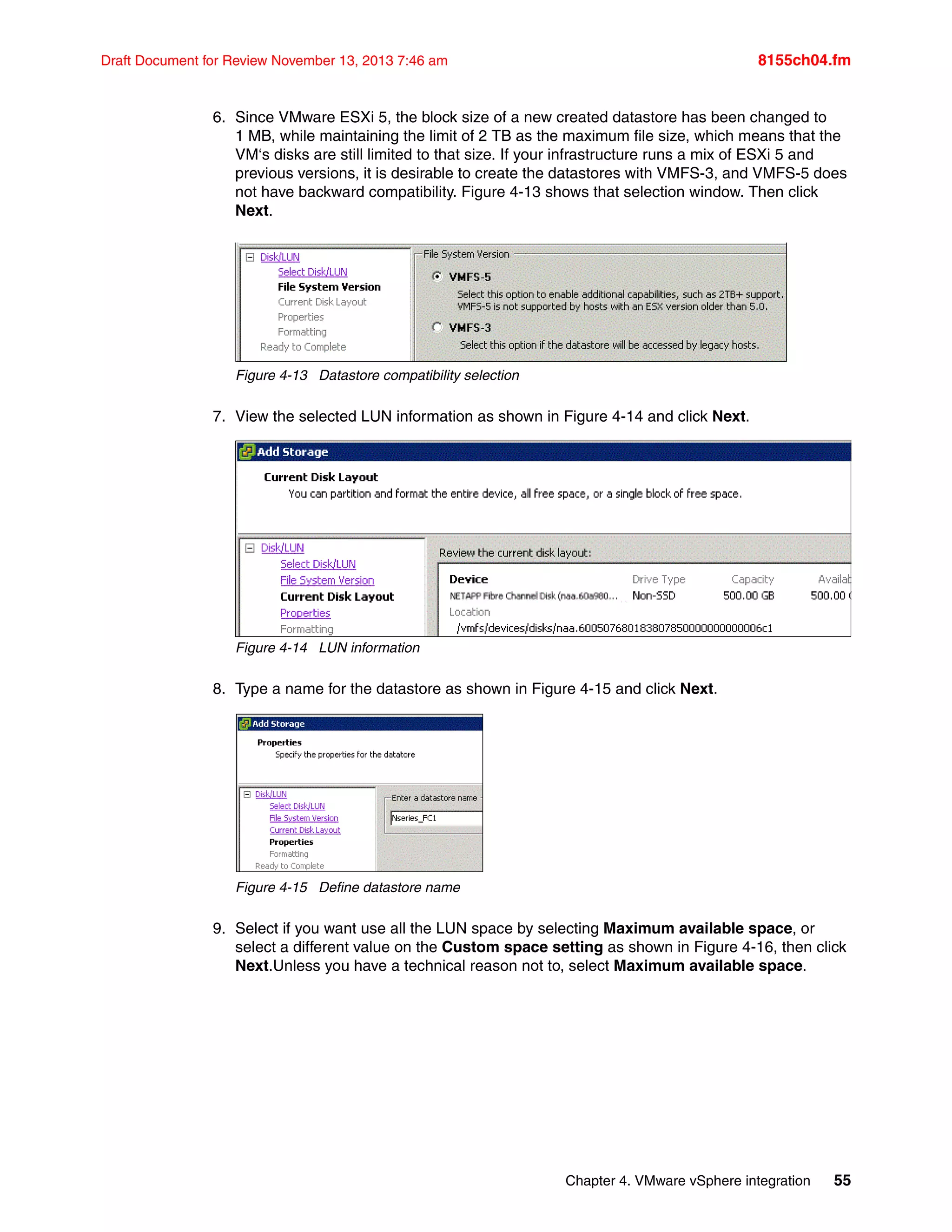 Chapter 4. VMware vSphere integration 55
Draft Document for Review November 13, 2013 7:46 am 8155ch04.fm
6. Since VMware ESXi 5, the block size of a new created datastore has been changed to
1 MB, while maintaining the limit of 2 TB as the maximum file size, which means that the
VM‘s disks are still limited to that size. If your infrastructure runs a mix of ESXi 5 and
previous versions, it is desirable to create the datastores with VMFS-3, and VMFS-5 does
not have backward compatibility. Figure 4-13 shows that selection window. Then click
Next.
Figure 4-13 Datastore compatibility selection
7. View the selected LUN information as shown in Figure 4-14 and click Next.
Figure 4-14 LUN information
8. Type a name for the datastore as shown in Figure 4-15 and click Next.
Figure 4-15 Define datastore name
9. Select if you want use all the LUN space by selecting Maximum available space, or
select a different value on the Custom space setting as shown in Figure 4-16, then click
Next.Unless you have a technical reason not to, select Maximum available space.
 