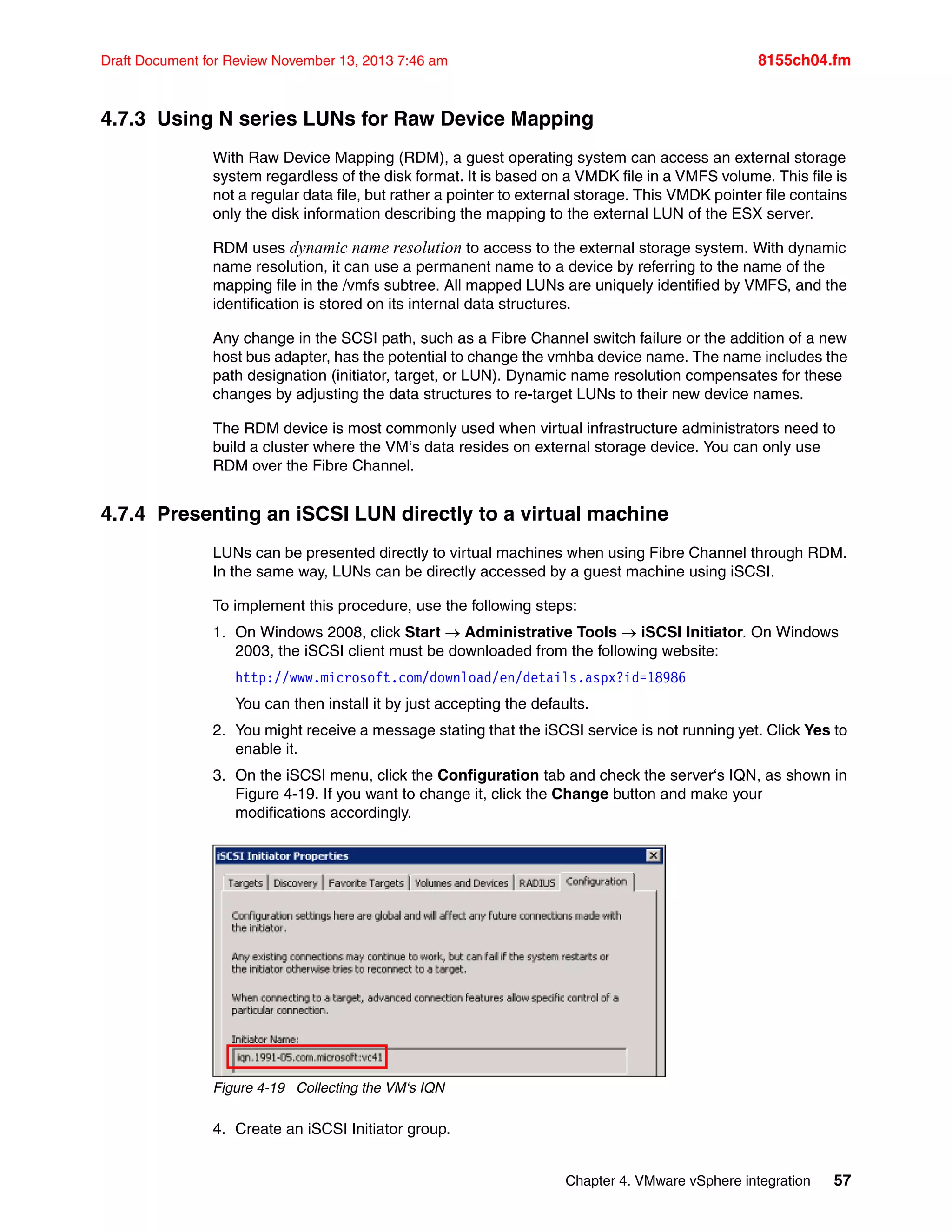 Chapter 4. VMware vSphere integration 57
Draft Document for Review November 13, 2013 7:46 am 8155ch04.fm
4.7.3 Using N series LUNs for Raw Device Mapping
With Raw Device Mapping (RDM), a guest operating system can access an external storage
system regardless of the disk format. It is based on a VMDK file in a VMFS volume. This file is
not a regular data file, but rather a pointer to external storage. This VMDK pointer file contains
only the disk information describing the mapping to the external LUN of the ESX server.
RDM uses dynamic name resolution to access to the external storage system. With dynamic
name resolution, it can use a permanent name to a device by referring to the name of the
mapping file in the /vmfs subtree. All mapped LUNs are uniquely identified by VMFS, and the
identification is stored on its internal data structures.
Any change in the SCSI path, such as a Fibre Channel switch failure or the addition of a new
host bus adapter, has the potential to change the vmhba device name. The name includes the
path designation (initiator, target, or LUN). Dynamic name resolution compensates for these
changes by adjusting the data structures to re-target LUNs to their new device names.
The RDM device is most commonly used when virtual infrastructure administrators need to
build a cluster where the VM‘s data resides on external storage device. You can only use
RDM over the Fibre Channel.
4.7.4 Presenting an iSCSI LUN directly to a virtual machine
LUNs can be presented directly to virtual machines when using Fibre Channel through RDM.
In the same way, LUNs can be directly accessed by a guest machine using iSCSI.
To implement this procedure, use the following steps:
1. On Windows 2008, click Start  Administrative Tools  iSCSI Initiator. On Windows
2003, the iSCSI client must be downloaded from the following website:
http://www.microsoft.com/download/en/details.aspx?id=18986
You can then install it by just accepting the defaults.
2. You might receive a message stating that the iSCSI service is not running yet. Click Yes to
enable it.
3. On the iSCSI menu, click the Configuration tab and check the server‘s IQN, as shown in
Figure 4-19. If you want to change it, click the Change button and make your
modifications accordingly.
Figure 4-19 Collecting the VM‘s IQN
4. Create an iSCSI Initiator group.
 
