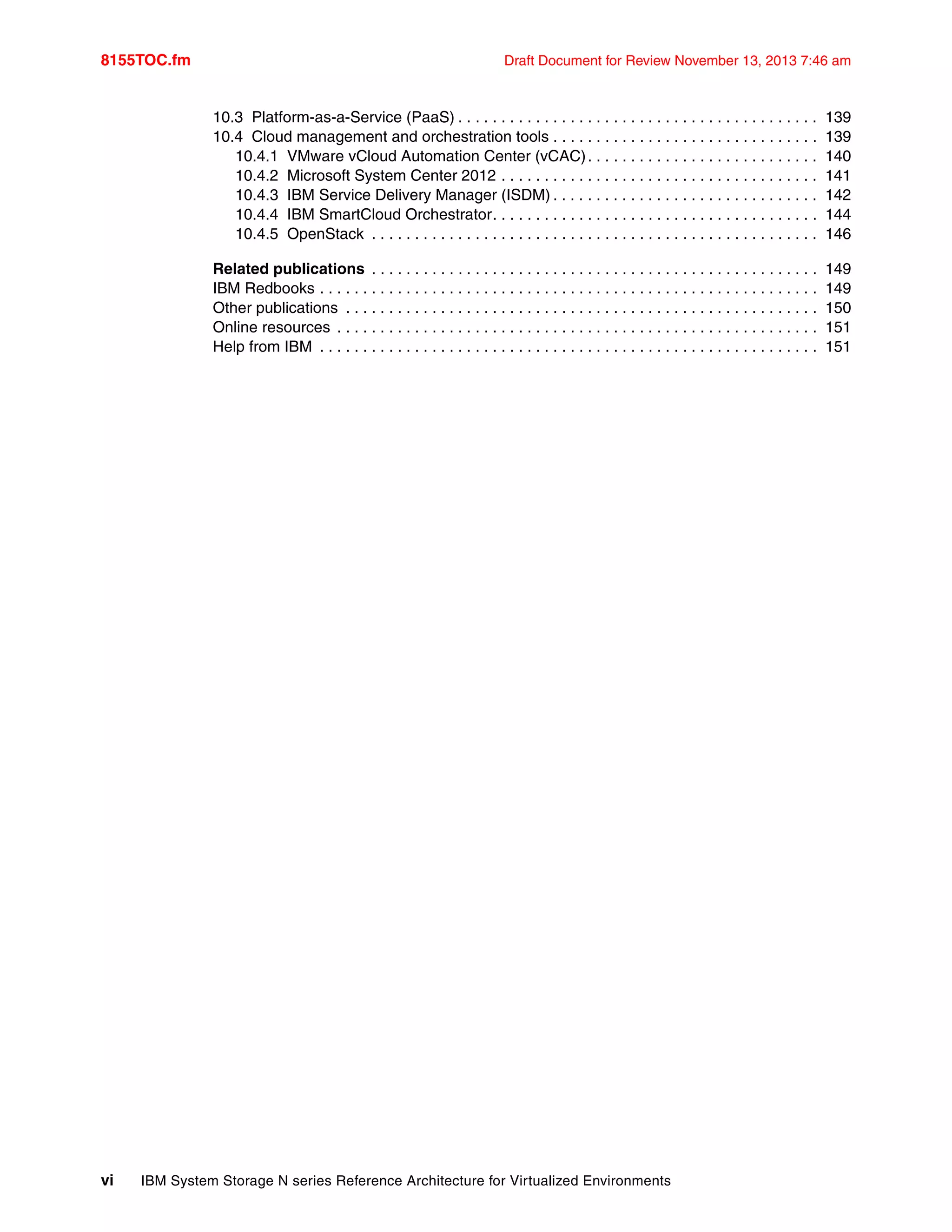 8155TOC.fm Draft Document for Review November 13, 2013 7:46 am
vi IBM System Storage N series Reference Architecture for Virtualized Environments
10.3 Platform-as-a-Service (PaaS) . . . . . . . . . . . . . . . . . . . . . . . . . . . . . . . . . . . . . . . . . . 139
10.4 Cloud management and orchestration tools . . . . . . . . . . . . . . . . . . . . . . . . . . . . . . . 139
10.4.1 VMware vCloud Automation Center (vCAC). . . . . . . . . . . . . . . . . . . . . . . . . . . 140
10.4.2 Microsoft System Center 2012 . . . . . . . . . . . . . . . . . . . . . . . . . . . . . . . . . . . . . 141
10.4.3 IBM Service Delivery Manager (ISDM) . . . . . . . . . . . . . . . . . . . . . . . . . . . . . . . 142
10.4.4 IBM SmartCloud Orchestrator. . . . . . . . . . . . . . . . . . . . . . . . . . . . . . . . . . . . . . 144
10.4.5 OpenStack . . . . . . . . . . . . . . . . . . . . . . . . . . . . . . . . . . . . . . . . . . . . . . . . . . . . 146
Related publications . . . . . . . . . . . . . . . . . . . . . . . . . . . . . . . . . . . . . . . . . . . . . . . . . . . . 149
IBM Redbooks . . . . . . . . . . . . . . . . . . . . . . . . . . . . . . . . . . . . . . . . . . . . . . . . . . . . . . . . . . 149
Other publications . . . . . . . . . . . . . . . . . . . . . . . . . . . . . . . . . . . . . . . . . . . . . . . . . . . . . . . 150
Online resources . . . . . . . . . . . . . . . . . . . . . . . . . . . . . . . . . . . . . . . . . . . . . . . . . . . . . . . . 151
Help from IBM . . . . . . . . . . . . . . . . . . . . . . . . . . . . . . . . . . . . . . . . . . . . . . . . . . . . . . . . . . 151
 