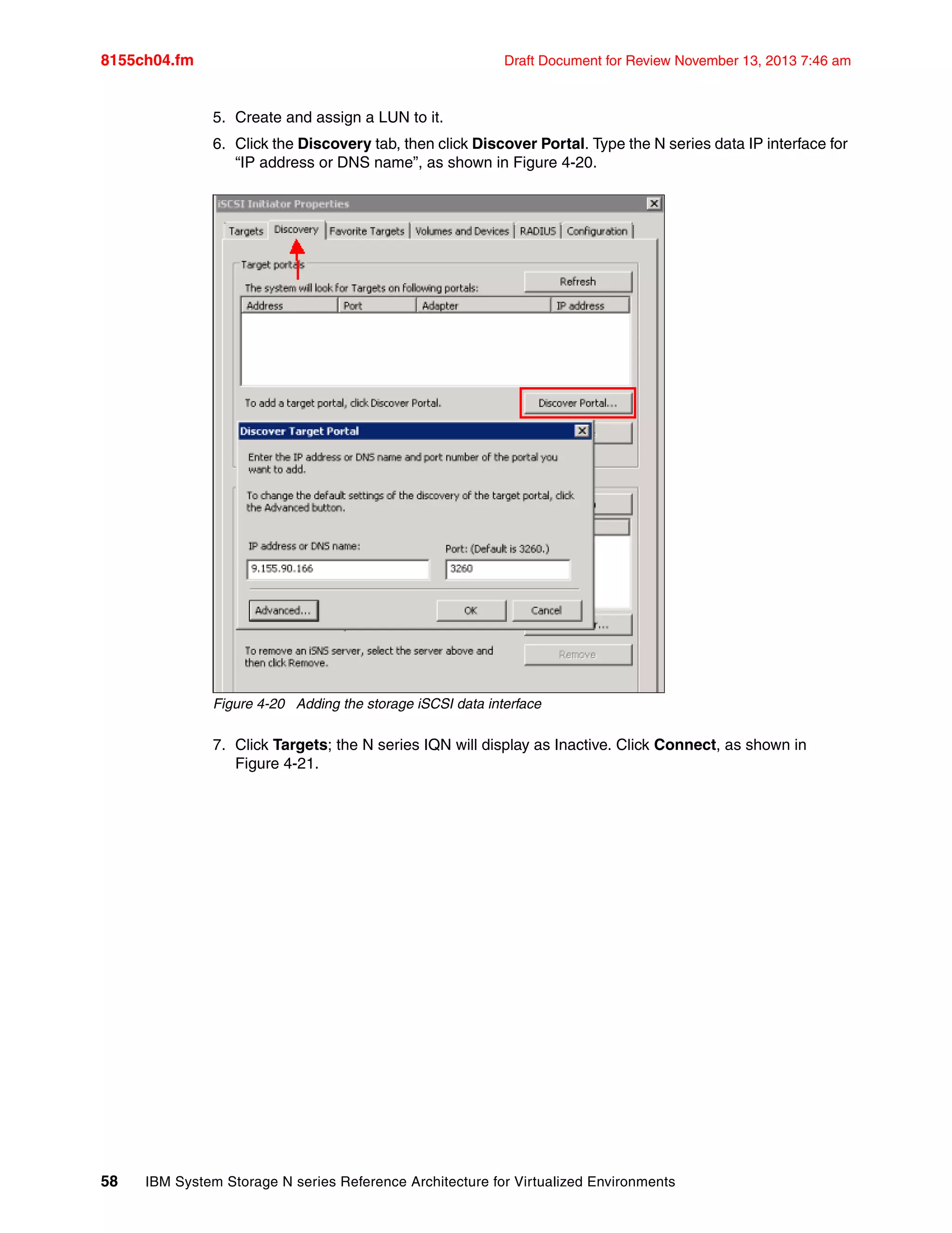 8155ch04.fm Draft Document for Review November 13, 2013 7:46 am
58 IBM System Storage N series Reference Architecture for Virtualized Environments
5. Create and assign a LUN to it.
6. Click the Discovery tab, then click Discover Portal. Type the N series data IP interface for
“IP address or DNS name”, as shown in Figure 4-20.
Figure 4-20 Adding the storage iSCSI data interface
7. Click Targets; the N series IQN will display as Inactive. Click Connect, as shown in
Figure 4-21.
 