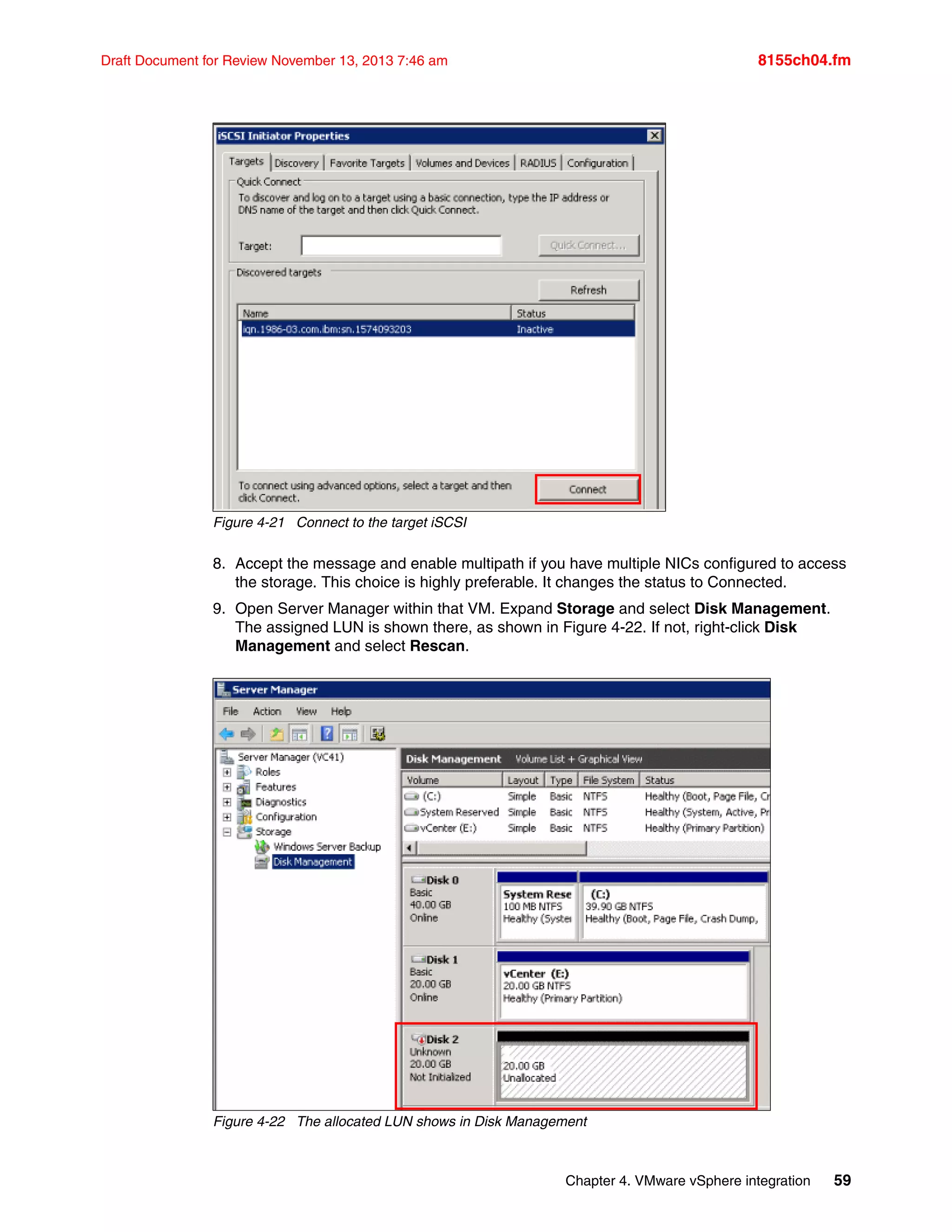 Chapter 4. VMware vSphere integration 59
Draft Document for Review November 13, 2013 7:46 am 8155ch04.fm
Figure 4-21 Connect to the target iSCSI
8. Accept the message and enable multipath if you have multiple NICs configured to access
the storage. This choice is highly preferable. It changes the status to Connected.
9. Open Server Manager within that VM. Expand Storage and select Disk Management.
The assigned LUN is shown there, as shown in Figure 4-22. If not, right-click Disk
Management and select Rescan.
Figure 4-22 The allocated LUN shows in Disk Management
 