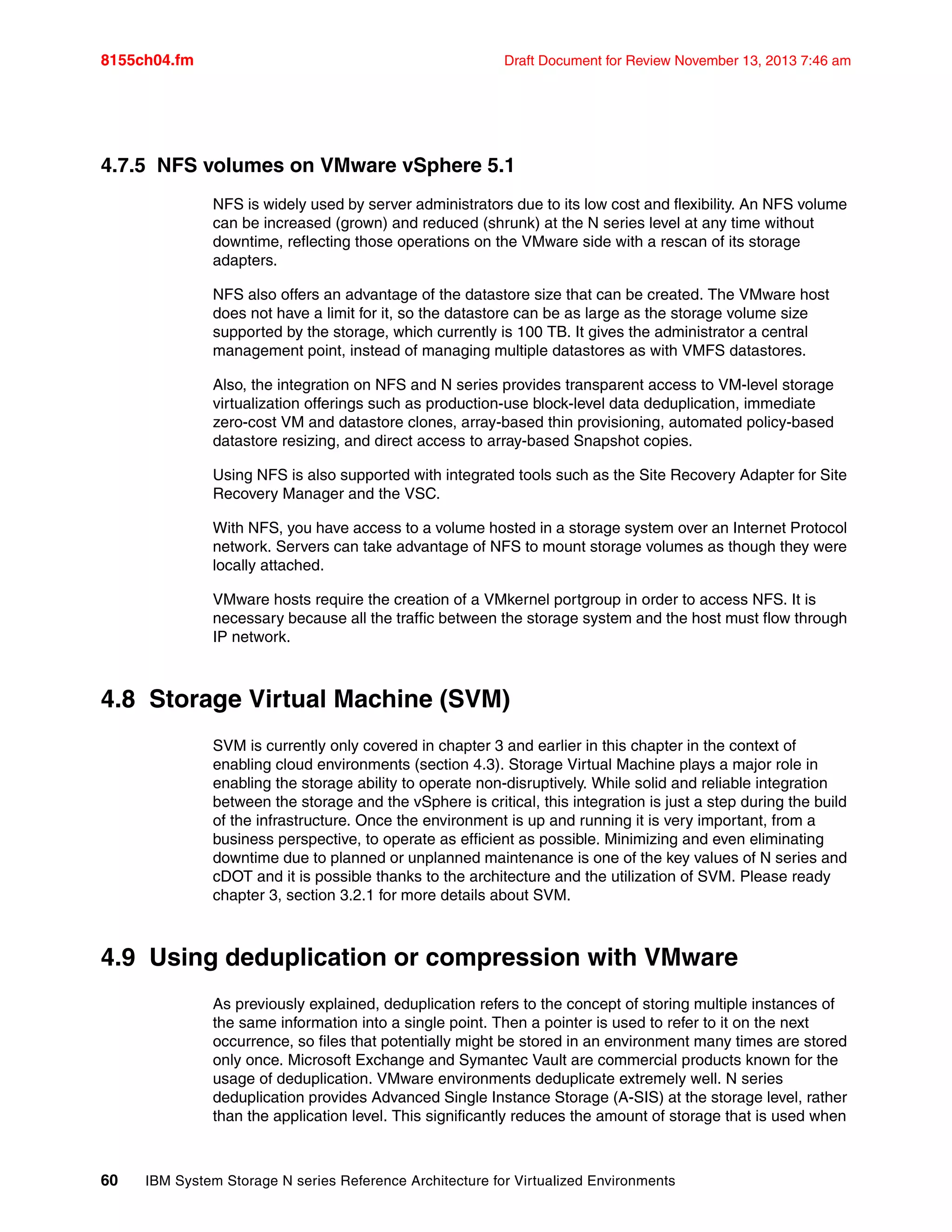 8155ch04.fm Draft Document for Review November 13, 2013 7:46 am
60 IBM System Storage N series Reference Architecture for Virtualized Environments
4.7.5 NFS volumes on VMware vSphere 5.1
NFS is widely used by server administrators due to its low cost and flexibility. An NFS volume
can be increased (grown) and reduced (shrunk) at the N series level at any time without
downtime, reflecting those operations on the VMware side with a rescan of its storage
adapters.
NFS also offers an advantage of the datastore size that can be created. The VMware host
does not have a limit for it, so the datastore can be as large as the storage volume size
supported by the storage, which currently is 100 TB. It gives the administrator a central
management point, instead of managing multiple datastores as with VMFS datastores.
Also, the integration on NFS and N series provides transparent access to VM-level storage
virtualization offerings such as production-use block-level data deduplication, immediate
zero-cost VM and datastore clones, array-based thin provisioning, automated policy-based
datastore resizing, and direct access to array-based Snapshot copies.
Using NFS is also supported with integrated tools such as the Site Recovery Adapter for Site
Recovery Manager and the VSC.
With NFS, you have access to a volume hosted in a storage system over an Internet Protocol
network. Servers can take advantage of NFS to mount storage volumes as though they were
locally attached.
VMware hosts require the creation of a VMkernel portgroup in order to access NFS. It is
necessary because all the traffic between the storage system and the host must flow through
IP network.
4.8 Storage Virtual Machine (SVM)
SVM is currently only covered in chapter 3 and earlier in this chapter in the context of
enabling cloud environments (section 4.3). Storage Virtual Machine plays a major role in
enabling the storage ability to operate non-disruptively. While solid and reliable integration
between the storage and the vSphere is critical, this integration is just a step during the build
of the infrastructure. Once the environment is up and running it is very important, from a
business perspective, to operate as efficient as possible. Minimizing and even eliminating
downtime due to planned or unplanned maintenance is one of the key values of N series and
cDOT and it is possible thanks to the architecture and the utilization of SVM. Please ready
chapter 3, section 3.2.1 for more details about SVM.
4.9 Using deduplication or compression with VMware
As previously explained, deduplication refers to the concept of storing multiple instances of
the same information into a single point. Then a pointer is used to refer to it on the next
occurrence, so files that potentially might be stored in an environment many times are stored
only once. Microsoft Exchange and Symantec Vault are commercial products known for the
usage of deduplication. VMware environments deduplicate extremely well. N series
deduplication provides Advanced Single Instance Storage (A-SIS) at the storage level, rather
than the application level. This significantly reduces the amount of storage that is used when
 