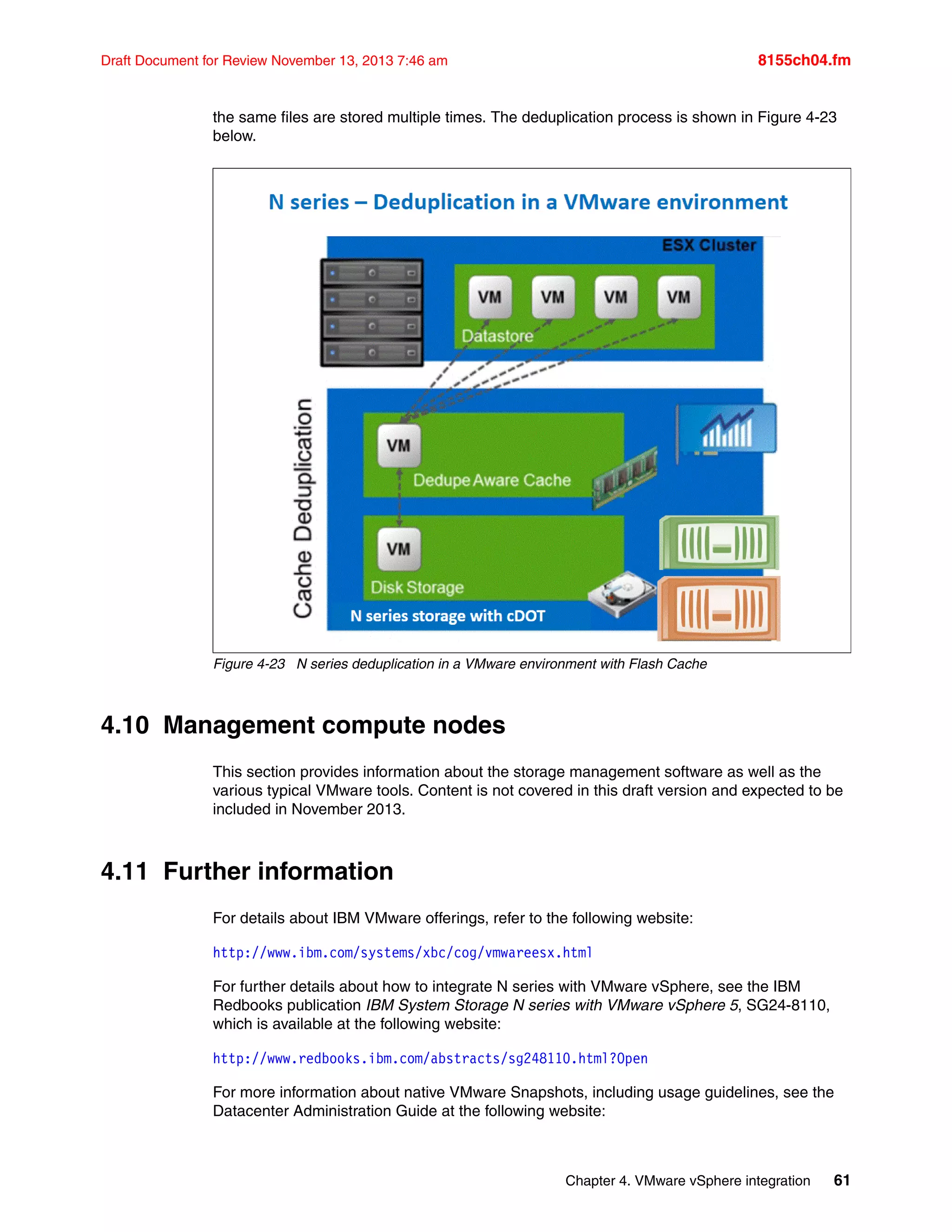 Chapter 4. VMware vSphere integration 61
Draft Document for Review November 13, 2013 7:46 am 8155ch04.fm
the same files are stored multiple times. The deduplication process is shown in Figure 4-23
below.
Figure 4-23 N series deduplication in a VMware environment with Flash Cache
4.10 Management compute nodes
This section provides information about the storage management software as well as the
various typical VMware tools. Content is not covered in this draft version and expected to be
included in November 2013.
4.11 Further information
For details about IBM VMware offerings, refer to the following website:
http://www.ibm.com/systems/xbc/cog/vmwareesx.html
For further details about how to integrate N series with VMware vSphere, see the IBM
Redbooks publication IBM System Storage N series with VMware vSphere 5, SG24-8110,
which is available at the following website:
http://www.redbooks.ibm.com/abstracts/sg248110.html?Open
For more information about native VMware Snapshots, including usage guidelines, see the
Datacenter Administration Guide at the following website:
 