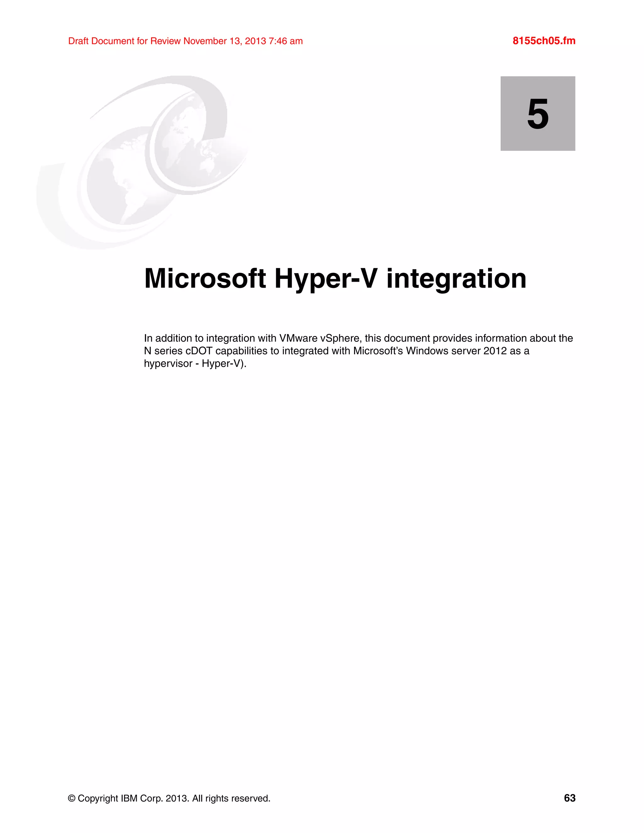© Copyright IBM Corp. 2013. All rights reserved. 63
Draft Document for Review November 13, 2013 7:46 am 8155ch05.fm
Chapter 5. Microsoft Hyper-V integration
In addition to integration with VMware vSphere, this document provides information about the
N series cDOT capabilities to integrated with Microsoft’s Windows server 2012 as a
hypervisor - Hyper-V).
5
 