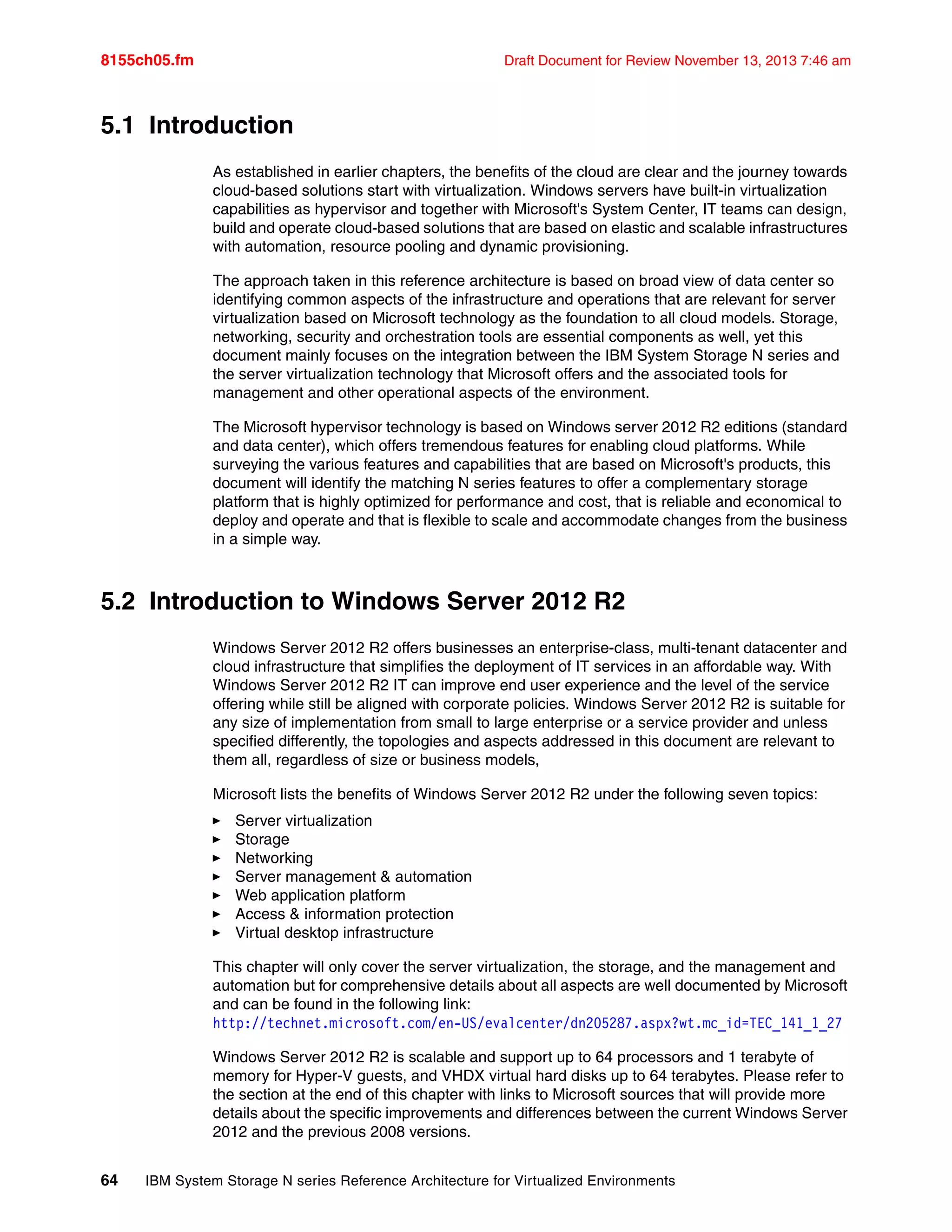 8155ch05.fm Draft Document for Review November 13, 2013 7:46 am
64 IBM System Storage N series Reference Architecture for Virtualized Environments
5.1 Introduction
As established in earlier chapters, the benefits of the cloud are clear and the journey towards
cloud-based solutions start with virtualization. Windows servers have built-in virtualization
capabilities as hypervisor and together with Microsoft's System Center, IT teams can design,
build and operate cloud-based solutions that are based on elastic and scalable infrastructures
with automation, resource pooling and dynamic provisioning.
The approach taken in this reference architecture is based on broad view of data center so
identifying common aspects of the infrastructure and operations that are relevant for server
virtualization based on Microsoft technology as the foundation to all cloud models. Storage,
networking, security and orchestration tools are essential components as well, yet this
document mainly focuses on the integration between the IBM System Storage N series and
the server virtualization technology that Microsoft offers and the associated tools for
management and other operational aspects of the environment.
The Microsoft hypervisor technology is based on Windows server 2012 R2 editions (standard
and data center), which offers tremendous features for enabling cloud platforms. While
surveying the various features and capabilities that are based on Microsoft's products, this
document will identify the matching N series features to offer a complementary storage
platform that is highly optimized for performance and cost, that is reliable and economical to
deploy and operate and that is flexible to scale and accommodate changes from the business
in a simple way.
5.2 Introduction to Windows Server 2012 R2
Windows Server 2012 R2 offers businesses an enterprise-class, multi-tenant datacenter and
cloud infrastructure that simplifies the deployment of IT services in an affordable way. With
Windows Server 2012 R2 IT can improve end user experience and the level of the service
offering while still be aligned with corporate policies. Windows Server 2012 R2 is suitable for
any size of implementation from small to large enterprise or a service provider and unless
specified differently, the topologies and aspects addressed in this document are relevant to
them all, regardless of size or business models,
Microsoft lists the benefits of Windows Server 2012 R2 under the following seven topics:
򐂰 Server virtualization
򐂰 Storage
򐂰 Networking
򐂰 Server management & automation
򐂰 Web application platform
򐂰 Access & information protection
򐂰 Virtual desktop infrastructure
This chapter will only cover the server virtualization, the storage, and the management and
automation but for comprehensive details about all aspects are well documented by Microsoft
and can be found in the following link:
http://technet.microsoft.com/en-US/evalcenter/dn205287.aspx?wt.mc_id=TEC_141_1_27
Windows Server 2012 R2 is scalable and support up to 64 processors and 1 terabyte of
memory for Hyper-V guests, and VHDX virtual hard disks up to 64 terabytes. Please refer to
the section at the end of this chapter with links to Microsoft sources that will provide more
details about the specific improvements and differences between the current Windows Server
2012 and the previous 2008 versions.
 