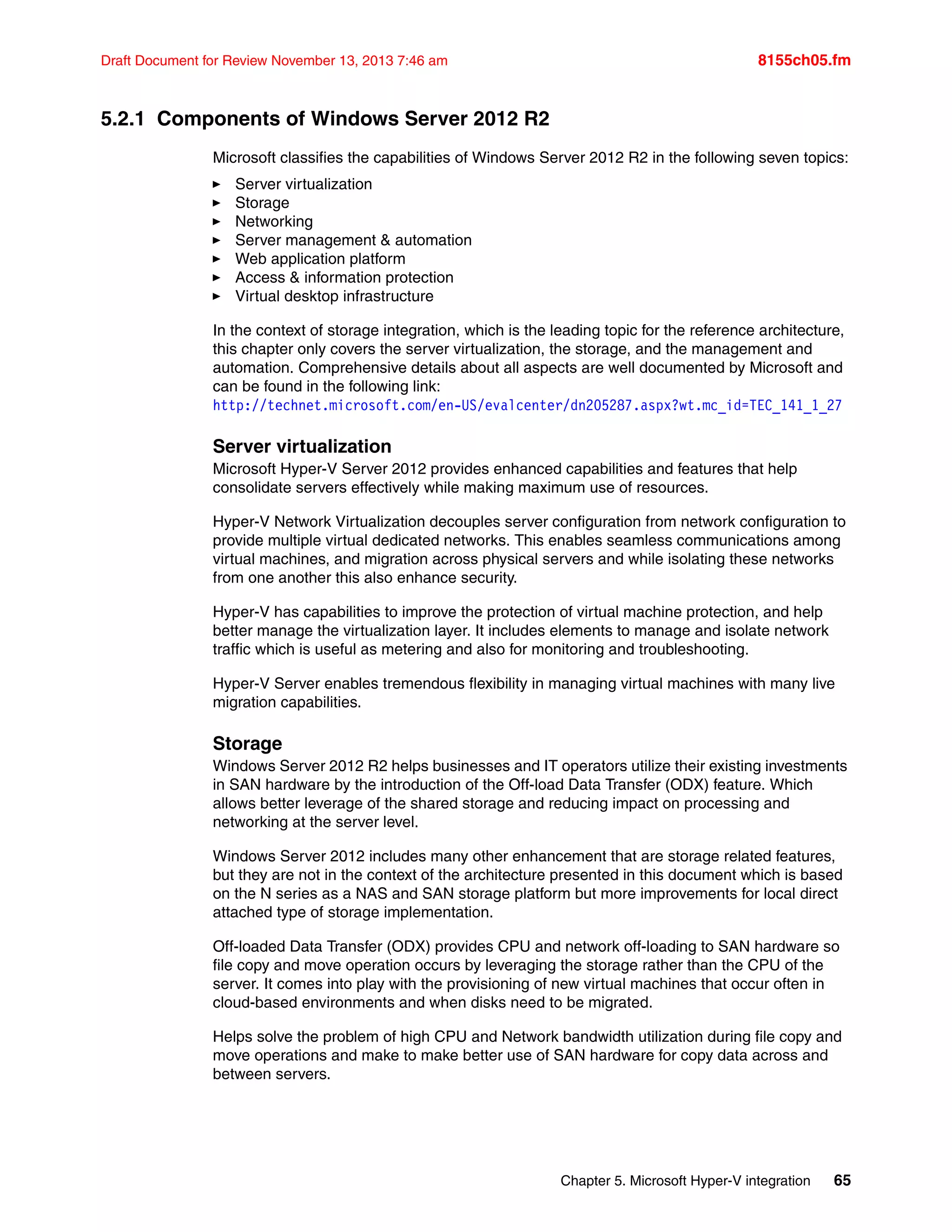 Chapter 5. Microsoft Hyper-V integration 65
Draft Document for Review November 13, 2013 7:46 am 8155ch05.fm
5.2.1 Components of Windows Server 2012 R2
Microsoft classifies the capabilities of Windows Server 2012 R2 in the following seven topics:
򐂰 Server virtualization
򐂰 Storage
򐂰 Networking
򐂰 Server management & automation
򐂰 Web application platform
򐂰 Access & information protection
򐂰 Virtual desktop infrastructure
In the context of storage integration, which is the leading topic for the reference architecture,
this chapter only covers the server virtualization, the storage, and the management and
automation. Comprehensive details about all aspects are well documented by Microsoft and
can be found in the following link:
http://technet.microsoft.com/en-US/evalcenter/dn205287.aspx?wt.mc_id=TEC_141_1_27
Server virtualization
Microsoft Hyper-V Server 2012 provides enhanced capabilities and features that help
consolidate servers effectively while making maximum use of resources.
Hyper-V Network Virtualization decouples server configuration from network configuration to
provide multiple virtual dedicated networks. This enables seamless communications among
virtual machines, and migration across physical servers and while isolating these networks
from one another this also enhance security.
Hyper-V has capabilities to improve the protection of virtual machine protection, and help
better manage the virtualization layer. It includes elements to manage and isolate network
traffic which is useful as metering and also for monitoring and troubleshooting.
Hyper-V Server enables tremendous flexibility in managing virtual machines with many live
migration capabilities.
Storage
Windows Server 2012 R2 helps businesses and IT operators utilize their existing investments
in SAN hardware by the introduction of the Off-load Data Transfer (ODX) feature. Which
allows better leverage of the shared storage and reducing impact on processing and
networking at the server level.
Windows Server 2012 includes many other enhancement that are storage related features,
but they are not in the context of the architecture presented in this document which is based
on the N series as a NAS and SAN storage platform but more improvements for local direct
attached type of storage implementation.
Off-loaded Data Transfer (ODX) provides CPU and network off-loading to SAN hardware so
file copy and move operation occurs by leveraging the storage rather than the CPU of the
server. It comes into play with the provisioning of new virtual machines that occur often in
cloud-based environments and when disks need to be migrated.
Helps solve the problem of high CPU and Network bandwidth utilization during file copy and
move operations and make to make better use of SAN hardware for copy data across and
between servers.
 