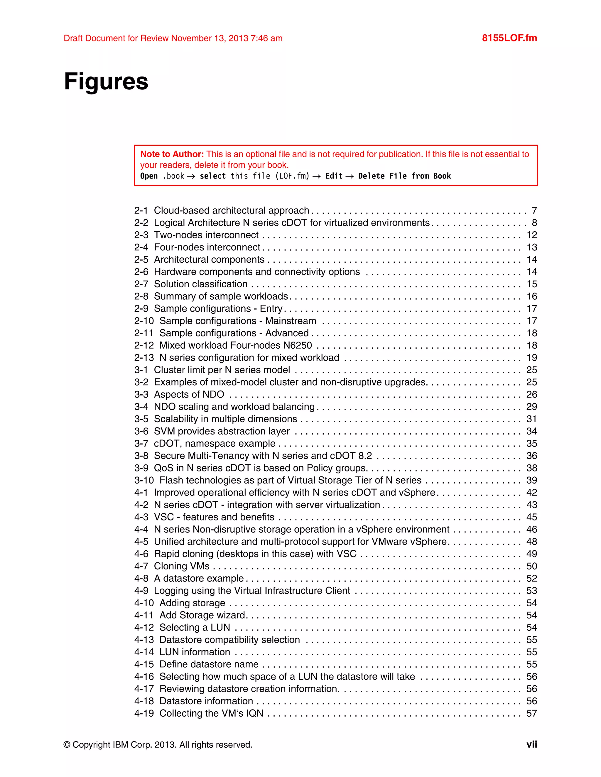 © Copyright IBM Corp. 2013. All rights reserved. vii
Draft Document for Review November 13, 2013 7:46 am 8155LOF.fm
Figures
2-1 Cloud-based architectural approach . . . . . . . . . . . . . . . . . . . . . . . . . . . . . . . . . . . . . . . . 7
2-2 Logical Architecture N series cDOT for virtualized environments. . . . . . . . . . . . . . . . . . 8
2-3 Two-nodes interconnect . . . . . . . . . . . . . . . . . . . . . . . . . . . . . . . . . . . . . . . . . . . . . . . . 12
2-4 Four-nodes interconnect . . . . . . . . . . . . . . . . . . . . . . . . . . . . . . . . . . . . . . . . . . . . . . . . 13
2-5 Architectural components . . . . . . . . . . . . . . . . . . . . . . . . . . . . . . . . . . . . . . . . . . . . . . . 14
2-6 Hardware components and connectivity options . . . . . . . . . . . . . . . . . . . . . . . . . . . . . 14
2-7 Solution classification . . . . . . . . . . . . . . . . . . . . . . . . . . . . . . . . . . . . . . . . . . . . . . . . . . 15
2-8 Summary of sample workloads. . . . . . . . . . . . . . . . . . . . . . . . . . . . . . . . . . . . . . . . . . . 16
2-9 Sample configurations - Entry. . . . . . . . . . . . . . . . . . . . . . . . . . . . . . . . . . . . . . . . . . . . 17
2-10 Sample configurations - Mainstream . . . . . . . . . . . . . . . . . . . . . . . . . . . . . . . . . . . . . 17
2-11 Sample configurations - Advanced . . . . . . . . . . . . . . . . . . . . . . . . . . . . . . . . . . . . . . . 18
2-12 Mixed workload Four-nodes N6250 . . . . . . . . . . . . . . . . . . . . . . . . . . . . . . . . . . . . . . 18
2-13 N series configuration for mixed workload . . . . . . . . . . . . . . . . . . . . . . . . . . . . . . . . . 19
3-1 Cluster limit per N series model . . . . . . . . . . . . . . . . . . . . . . . . . . . . . . . . . . . . . . . . . . 25
3-2 Examples of mixed-model cluster and non-disruptive upgrades. . . . . . . . . . . . . . . . . . 25
3-3 Aspects of NDO . . . . . . . . . . . . . . . . . . . . . . . . . . . . . . . . . . . . . . . . . . . . . . . . . . . . . . 26
3-4 NDO scaling and workload balancing . . . . . . . . . . . . . . . . . . . . . . . . . . . . . . . . . . . . . . 29
3-5 Scalability in multiple dimensions . . . . . . . . . . . . . . . . . . . . . . . . . . . . . . . . . . . . . . . . . 31
3-6 SVM provides abstraction layer . . . . . . . . . . . . . . . . . . . . . . . . . . . . . . . . . . . . . . . . . . 34
3-7 cDOT, namespace example . . . . . . . . . . . . . . . . . . . . . . . . . . . . . . . . . . . . . . . . . . . . . 35
3-8 Secure Multi-Tenancy with N series and cDOT 8.2 . . . . . . . . . . . . . . . . . . . . . . . . . . . 36
3-9 QoS in N series cDOT is based on Policy groups. . . . . . . . . . . . . . . . . . . . . . . . . . . . . 38
3-10 Flash technologies as part of Virtual Storage Tier of N series . . . . . . . . . . . . . . . . . . 39
4-1 Improved operational efficiency with N series cDOT and vSphere. . . . . . . . . . . . . . . . 42
4-2 N series cDOT - integration with server virtualization . . . . . . . . . . . . . . . . . . . . . . . . . . 43
4-3 VSC - features and benefits . . . . . . . . . . . . . . . . . . . . . . . . . . . . . . . . . . . . . . . . . . . . . 45
4-4 N series Non-disruptive storage operation in a vSphere environment . . . . . . . . . . . . . 46
4-5 Unified architecture and multi-protocol support for VMware vSphere. . . . . . . . . . . . . . 48
4-6 Rapid cloning (desktops in this case) with VSC . . . . . . . . . . . . . . . . . . . . . . . . . . . . . . 49
4-7 Cloning VMs . . . . . . . . . . . . . . . . . . . . . . . . . . . . . . . . . . . . . . . . . . . . . . . . . . . . . . . . . 50
4-8 A datastore example . . . . . . . . . . . . . . . . . . . . . . . . . . . . . . . . . . . . . . . . . . . . . . . . . . . 52
4-9 Logging using the Virtual Infrastructure Client . . . . . . . . . . . . . . . . . . . . . . . . . . . . . . . 53
4-10 Adding storage . . . . . . . . . . . . . . . . . . . . . . . . . . . . . . . . . . . . . . . . . . . . . . . . . . . . . . 54
4-11 Add Storage wizard. . . . . . . . . . . . . . . . . . . . . . . . . . . . . . . . . . . . . . . . . . . . . . . . . . . 54
4-12 Selecting a LUN . . . . . . . . . . . . . . . . . . . . . . . . . . . . . . . . . . . . . . . . . . . . . . . . . . . . . 54
4-13 Datastore compatibility selection . . . . . . . . . . . . . . . . . . . . . . . . . . . . . . . . . . . . . . . . 55
4-14 LUN information . . . . . . . . . . . . . . . . . . . . . . . . . . . . . . . . . . . . . . . . . . . . . . . . . . . . . 55
4-15 Define datastore name . . . . . . . . . . . . . . . . . . . . . . . . . . . . . . . . . . . . . . . . . . . . . . . . 55
4-16 Selecting how much space of a LUN the datastore will take . . . . . . . . . . . . . . . . . . . 56
4-17 Reviewing datastore creation information. . . . . . . . . . . . . . . . . . . . . . . . . . . . . . . . . . 56
4-18 Datastore information . . . . . . . . . . . . . . . . . . . . . . . . . . . . . . . . . . . . . . . . . . . . . . . . . 56
4-19 Collecting the VM‘s IQN . . . . . . . . . . . . . . . . . . . . . . . . . . . . . . . . . . . . . . . . . . . . . . . 57
Note to Author: This is an optional file and is not required for publication. If this file is not essential to
your readers, delete it from your book.
Open .book  select this file (LOF.fm)  Edit  Delete File from Book
 