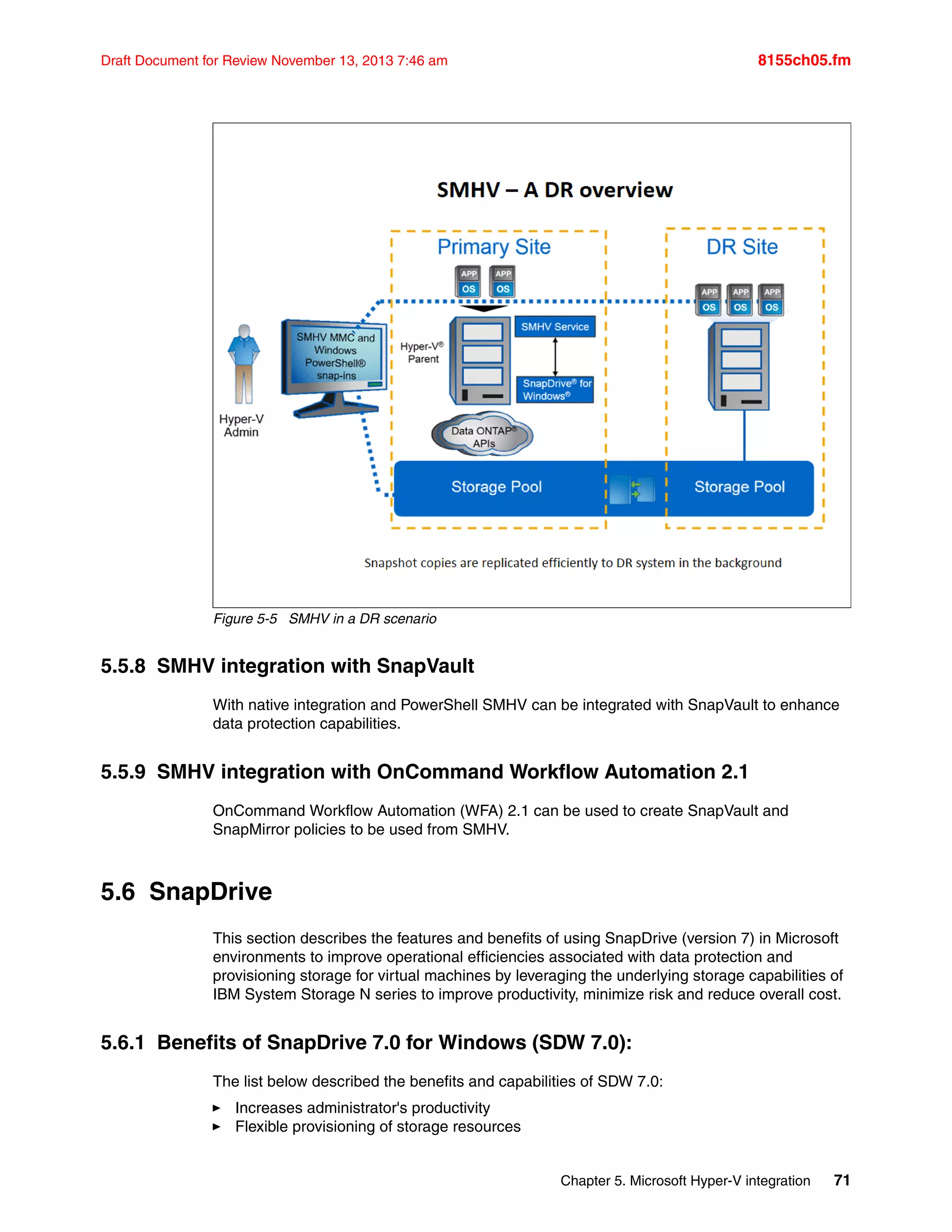 Chapter 5. Microsoft Hyper-V integration 71
Draft Document for Review November 13, 2013 7:46 am 8155ch05.fm
Figure 5-5 SMHV in a DR scenario
5.5.8 SMHV integration with SnapVault
With native integration and PowerShell SMHV can be integrated with SnapVault to enhance
data protection capabilities.
5.5.9 SMHV integration with OnCommand Workflow Automation 2.1
OnCommand Workflow Automation (WFA) 2.1 can be used to create SnapVault and
SnapMirror policies to be used from SMHV.
5.6 SnapDrive
This section describes the features and benefits of using SnapDrive (version 7) in Microsoft
environments to improve operational efficiencies associated with data protection and
provisioning storage for virtual machines by leveraging the underlying storage capabilities of
IBM System Storage N series to improve productivity, minimize risk and reduce overall cost.
5.6.1 Benefits of SnapDrive 7.0 for Windows (SDW 7.0):
The list below described the benefits and capabilities of SDW 7.0:
򐂰 Increases administrator's productivity
򐂰 Flexible provisioning of storage resources
 