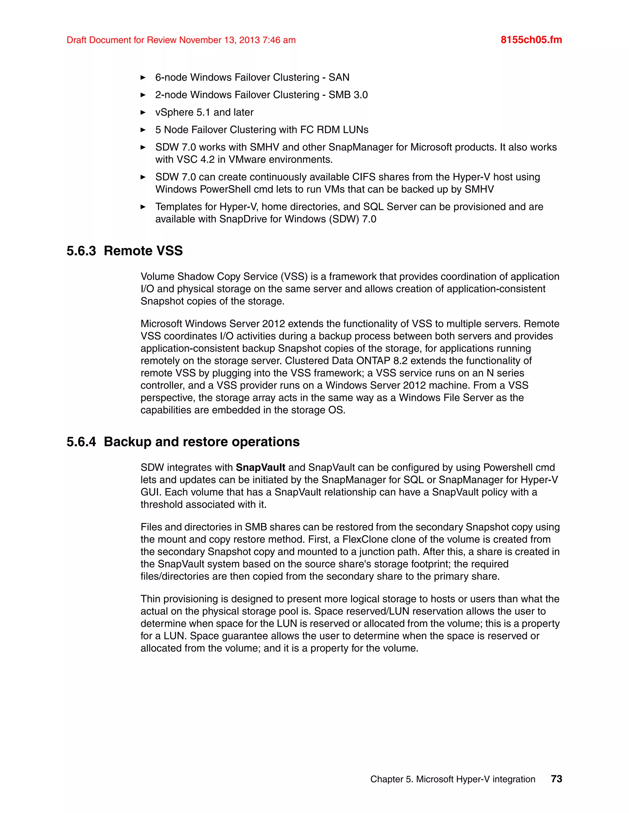 Chapter 5. Microsoft Hyper-V integration 73
Draft Document for Review November 13, 2013 7:46 am 8155ch05.fm
򐂰 6-node Windows Failover Clustering - SAN
򐂰 2-node Windows Failover Clustering - SMB 3.0
򐂰 vSphere 5.1 and later
򐂰 5 Node Failover Clustering with FC RDM LUNs
򐂰 SDW 7.0 works with SMHV and other SnapManager for Microsoft products. It also works
with VSC 4.2 in VMware environments.
򐂰 SDW 7.0 can create continuously available CIFS shares from the Hyper-V host using
Windows PowerShell cmd lets to run VMs that can be backed up by SMHV
򐂰 Templates for Hyper-V, home directories, and SQL Server can be provisioned and are
available with SnapDrive for Windows (SDW) 7.0
5.6.3 Remote VSS
Volume Shadow Copy Service (VSS) is a framework that provides coordination of application
I/O and physical storage on the same server and allows creation of application-consistent
Snapshot copies of the storage.
Microsoft Windows Server 2012 extends the functionality of VSS to multiple servers. Remote
VSS coordinates I/O activities during a backup process between both servers and provides
application-consistent backup Snapshot copies of the storage, for applications running
remotely on the storage server. Clustered Data ONTAP 8.2 extends the functionality of
remote VSS by plugging into the VSS framework; a VSS service runs on an N series
controller, and a VSS provider runs on a Windows Server 2012 machine. From a VSS
perspective, the storage array acts in the same way as a Windows File Server as the
capabilities are embedded in the storage OS.
5.6.4 Backup and restore operations
SDW integrates with SnapVault and SnapVault can be configured by using Powershell cmd
lets and updates can be initiated by the SnapManager for SQL or SnapManager for Hyper-V
GUI. Each volume that has a SnapVault relationship can have a SnapVault policy with a
threshold associated with it.
Files and directories in SMB shares can be restored from the secondary Snapshot copy using
the mount and copy restore method. First, a FlexClone clone of the volume is created from
the secondary Snapshot copy and mounted to a junction path. After this, a share is created in
the SnapVault system based on the source share's storage footprint; the required
files/directories are then copied from the secondary share to the primary share.
Thin provisioning is designed to present more logical storage to hosts or users than what the
actual on the physical storage pool is. Space reserved/LUN reservation allows the user to
determine when space for the LUN is reserved or allocated from the volume; this is a property
for a LUN. Space guarantee allows the user to determine when the space is reserved or
allocated from the volume; and it is a property for the volume.
 