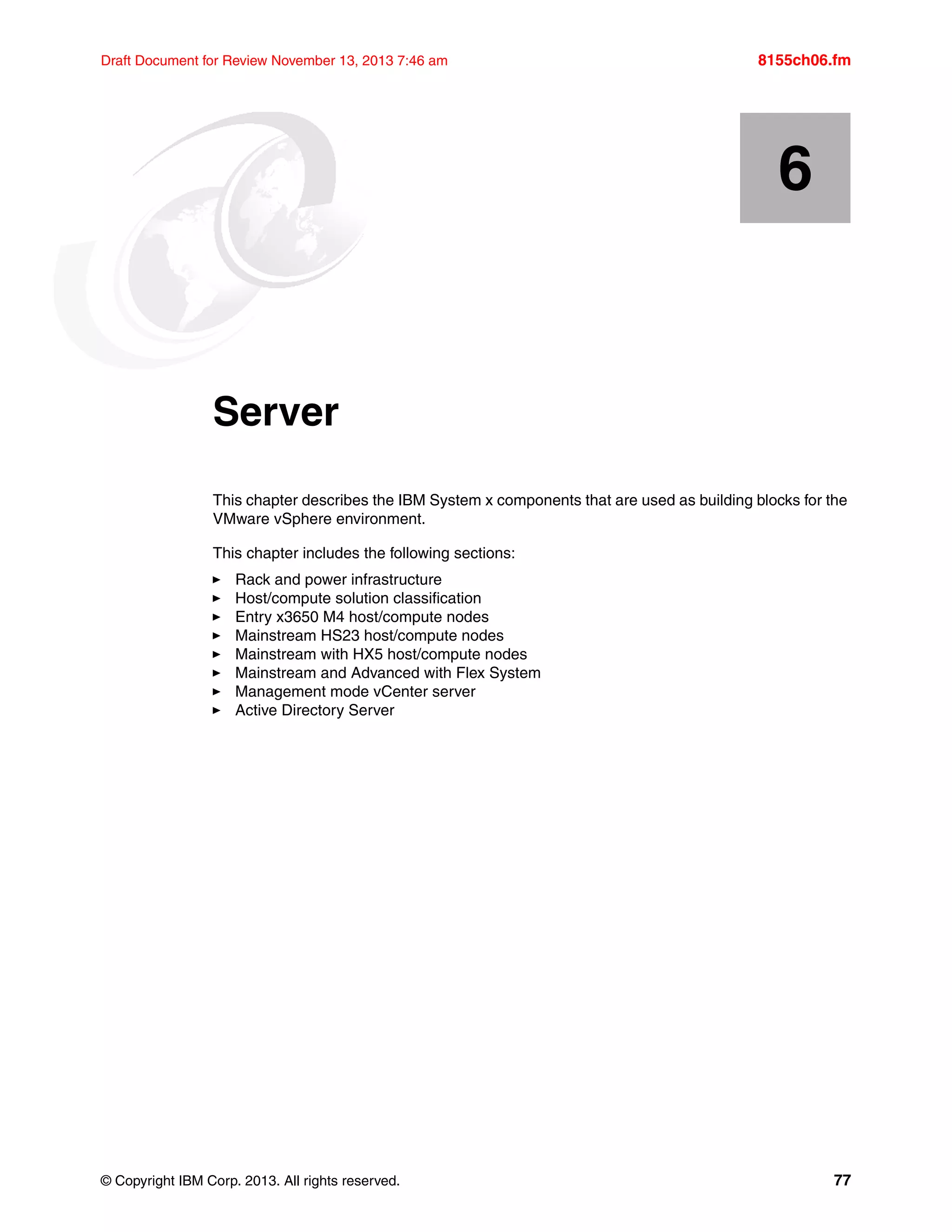© Copyright IBM Corp. 2013. All rights reserved. 77
Draft Document for Review November 13, 2013 7:46 am 8155ch06.fm
Chapter 6. Server
This chapter describes the IBM System x components that are used as building blocks for the
VMware vSphere environment.
This chapter includes the following sections:
򐂰 Rack and power infrastructure
򐂰 Host/compute solution classification
򐂰 Entry x3650 M4 host/compute nodes
򐂰 Mainstream HS23 host/compute nodes
򐂰 Mainstream with HX5 host/compute nodes
򐂰 Mainstream and Advanced with Flex System
򐂰 Management mode vCenter server
򐂰 Active Directory Server
6
 