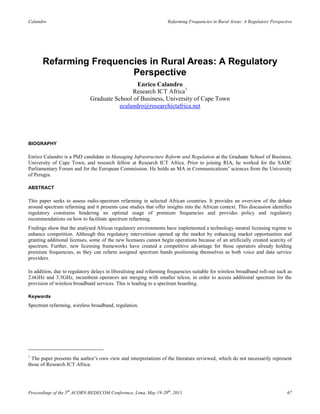 Calandro                                                           Refarming Frequencies in Rural Areas: A Regulatory Perspective




       Refarming Frequencies in Rural Areas: A Regulatory
                         Perspective
                                                Enrico Calandro
                                              Research ICT Africa1
                              Graduate School of Business, University of Cape Town
                                         ecalandro@researchictafrica.net




BIOGRAPHY

Enrico Calandro is a PhD candidate in Managing Infrastructure Reform and Regulation at the Graduate School of Business,
University of Cape Town, and research fellow at Research ICT Africa. Prior to joining RIA, he worked for the SADC
Parliamentary Forum and for the European Commission. He holds an MA in Communications‟ sciences from the University
of Perugia.

ABSTRACT

This paper seeks to assess radio-spectrum refarming in selected African countries. It provides an overview of the debate
around spectrum refarming and it presents case studies that offer insights into the African context. This discussion identifies
regulatory constrains hindering an optimal usage of premium frequencies and provides policy and regulatory
recommendations on how to facilitate spectrum refarming.
Findings show that the analysed African regulatory environments have implemented a technology-neutral licensing regime to
enhance competition. Although this regulatory intervention opened up the market by enhancing market opportunities and
granting additional licenses, some of the new licensees cannot begin operations because of an artificially created scarcity of
spectrum. Further, new licensing frameworks have created a competitive advantage for those operators already holding
premium frequencies, as they can refarm assigned spectrum bands positioning themselves as both voice and data service
providers.

In addition, due to regulatory delays in liberalising and refarming frequencies suitable for wireless broadband roll-out such as
2.6GHz and 3.5GHz, incumbent operators are merging with smaller telcos, in order to access additional spectrum for the
provision of wireless broadband services. This is leading to a spectrum hoarding.

Keywords
Spectrum refarming, wireless broadband, regulation.




1
  The paper presents the author‟s own view and interpretations of the literature reviewed, which do not necessarily represent
those of Research ICT Africa.




Proceedings of the 5th ACORN-REDECOM Conference, Lima, May 19-20th, 2011                                                      67
 