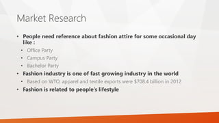 Market Research
• People need reference about fashion attire for some occasional day
like :
• Office Party
• Campus Party
• Bachelor Party
• Fashion industry is one of fast growing industry in the world
• Based on WTO, apparel and textile exports were $708.4 billion in 2012
• Fashion is related to people’s lifestyle
 