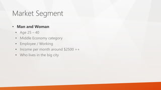 Market Segment
• Man and Woman
• Age 25 – 40
• Middle Economy category
• Employee / Working
• Income per month around $2500 ++
• Who lives in the big city
 
