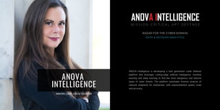 ANOVA Intelligence is developing a next generation cyber defense
platform that leverages cutting-edge artificial intelligence, machine
learning and deep learning to find the most dangerous and ellusive
types of cyber threats. The platform automates forensic analysis of
network endpoints for enterprises, with unprecedented speed, scale
and accuracy.
RADAR FOR THE CYBER DOMAIN
DATA & DECISION ANALYTICS
ANOVA
INTELLIGENCE
 