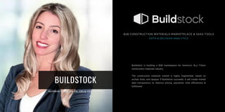 BUILDSTOCK
Buildstock is building a B2B marketplace for America’s $1.4 Trillion
construction materials industry.
The construction materials market is highly fragmented, reliant on
archaic tools, and opaque. If Buildstock succeeds, it will create market
data transparency to improve pricing, payments, time efficiencies &
fulfillment.
B2B CONSTRUCTION MATERIALS MARKETPLACE & SAAS TOOLS
DATA & DECISION ANALYTICS
 