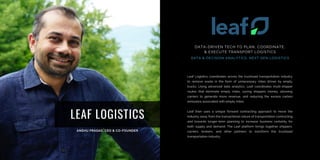 LEAF LOGISTICS
Leaf Logistics coordinates across the truckload transportation industry
to remove waste in the form of unnecessary miles driven by empty
trucks. Using advanced data analytics, Leaf coordinates multi-shipper
routes that eliminate empty miles, saving shippers money, allowing
carriers to generate more revenue, and reducing the excess carbon
emissions associated with empty miles.
Leaf then uses a unique forward contracting approach to move the
industry away from the transactional nature of transportation contracting
and towards longer-term planning to increase business certainty for
both supply and demand. The Leaf platform brings together shippers,
carriers, brokers, and other partners to transform the truckload
transportation industry.
DATA-DRIVEN TECH TO PLAN, COORDINATE,
& EXECUTE TRANSPORT LOGISTICS
DATA & DECISION ANALYTICS, NEXT GEN LOGISTICS
 