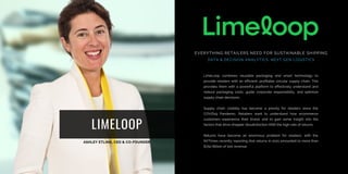 LIMELOOP
LimeLoop combines reusable packaging and smart technology to
provide retailers with an efficient, profitable circular supply chain. This
provides them with a powerful platform to effectively understand and
reduce packaging costs, guide corporate responsibility, and optimize
supply chain decisions.
Supply chain visibility has become a priority for retailers since the
COVID19 Pandemic. Retailers want to understand how ecommerce
customers experience their brand, and to gain some insight into the
factors that drive shopper dissatisfaction AND the high rate of returns.
Returns have become an enormous problem for retailers, with the
NYTimes recently reporting that returns in 2021 amounted to more than
$750 Billion of lost revenue.
EVERYTHING RETAILERS NEED FOR SUSTAINABLE SHIPPING
DATA & DECISION ANALYTICS, NEXT GEN LOGISTICS
 