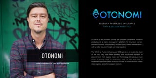 OTONOMI
OTONOMI is an insurtech startup that provides parametric insurance
products and a claims management platform for insurance carriers,
insurance brokers, policyholders, and third-party claims administrators -
with an initial focus on freight and cargo logistics.
The COVID-19 Pandemic has caused SMB operators to realize that most
of the time, they have been operating with insufficient insurance to
protect them from supply chain risk. Technology infrastructure now
exists to provide easy to understand, easy to use, and easy to
implement digital insurance products at scale for applications in supply
chain logistics, and other adjacent markets.
AI DRIVEN PARAMETRIC INSURANCE
DATA & DECISION ANALYTICS
 