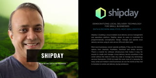 SHIPDAY
Shipday is building a cloud-enabled local delivery service management
and operations platform; ShipDay allows its users or customers to
programmatically conceptualize, design, manage and operate local
delivery services using its web service APIs and other tools.
Most local businesses cannot operate profitably if they use the delivery
options from UberEats, PostMates, DoorDash and similar services.
There’s a market for software infrastructure that makes it easy for
anyone to create and manage a local delivery service anywhere in the
world without the need to write any code or manage any technology
services themselves. COVID-19 made this even more of a necessity for
many small and medium sized businesses all over the world as they had
to transition to online and delivery during lockdowns.
DEMOCRATIZING LOCAL DELIVERY TECHNOLOGY
FOR SMALL BUSINESSES
DATA & DECISION ANALYTICS, NEXT GEN LOGISTICS
 