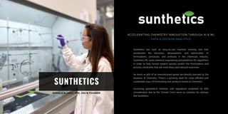 SUNTHETICS
ACCELERATING CHEMISTRY INNOVATION THROUGH AI & ML
DATA & DECISION ANALYTICS
Sunthetics has built an easy-to-use machine learning tool that
accelerates the discovery, development, and optimization of
formulations, processes, and products in the chemicals industry.
Sunthetics ML weds chemical engineering and predictive ML algorithms
in order to help human experts quickly predict the formulations and
process constraints that will most likely yield desired outcomes.
As much as 96% of all manufactured goods are directly touched by the
business of chemistry. There’s a growing need for more efficient and
sustainable ways of formulating new products based on chemistry.
Increasing geopolitical tensions, and regulations propelled by ESG
consideration due to the Climate Crisis serve as catalysts for startups
like Sunthetics.
 
