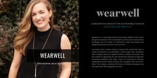WEARWELL
Wearwell is a community-powered ecommerce platform that marries
the growing interest in ESG considerations with the best of ecommerce
technology and the power of community to help new fashion and
apparel brands find consumers, and vice versa.
Consumers with a strong interest in buying from brands that show a
strong commitment to sustainability in their supply chain operations
often complain about the cognitive burden of finding such brands. This
has created an opportunity for new entrants like wearwell to build new
ecommerce platforms that make it easy for consumers to discover
independent brands whose practices are compatible with consumers’
ethos. The company is starting with a focus on fashion and apparel, and
will extend into other categories over time.
SUBSCRIPTION SERVICE FOR SUSTAINABLE FASHION
DATA & DECISION ANALYTICS
 