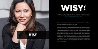 WISY
RETAIL INTELLIGENCE THAT WORKS EVERYWHERE
DATA & DECISION ANALYTICS
Wisy is developing a machine learning and artificial intelligence platform
to enable intelligent operations in CPG retail.
Inventory Distortion in retail is a global problem that costs the industry
more than a trillion dollars in lost revenues, product waste and spoilage.
The problem is particularly acute in CPG Retail. These companies have a
large physical footprint and rely heavily on manual processes. Even
though many of them are global companies, they must be flexible
enough to accommodate consumers in every country. Wisy's
breakthrough image recognition technology dramatically lowers the bar
to adoption by CPG companies and retailers to run smarter operations
with granular analytics based on a real-time view of each category and
SKU at every store.
 