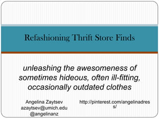 Refashioning Thrift Store Finds

unleashing the awesomeness of
sometimes hideous, often ill-fitting,
occasionally outdated clothes
Angelina Zaytsev
azaytsev@umich.edu
@angelinanz

http://pinterest.com/angelinadres
s/

 